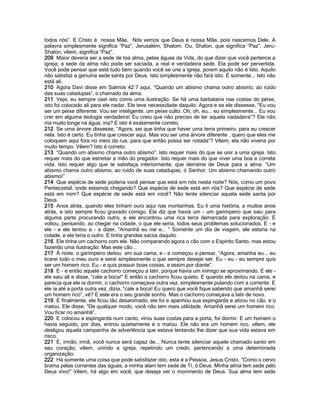 todos nós”. E Cristo é nossa Mãe, Nós vemos que Deus é nossa Mãe, pois nascemos Dele. A
palavra simplesmente significa “Paz”, Jerusalém, Shalom. Ou, Shalon, que significa “Paz”, Jeru-
Shalon, vêem, significa “Paz”.
209 Maior deveria ser a sede de toa alma, pelas águas da Vida, do que dizer que você pertence a
igreja; a sede da alma não pode ser saciada, a real e verdadeira sede. Ela pode ser pervertida.
Você pode pensar que está tudo bem quando você se une a igreja, porem aquilo não é Isto. Aquilo
não satisfaz a genuína sede santa por Deus. Isto simplesmente não fará isto. É somente... Isto não
está ali.
210 Agora Davi disse em Salmos 42:7 aqui, “Quando um abismo chama outro abismo, ao ruído
das suas catadupas”, o chamado da alma.
211 Veja, eu sempre usei isto como uma ilustração. Se há uma barbatana nas costas do peixe,
isto foi colocado ali para ele nadar. Ele teve necessidade daquilo. Agora e se ele dissesse, “Eu vou
ser um peixe diferente. Vou ser inteligente, um peixe culto. Oh, oh, eu... eu simplesmente... Eu vou
crer em alguma teologia verdadeira! Eu creio que não preciso de ter aquela nadadeira”? Ele não
iria muito longe na água, iria? E isto é exatamente correto.
212 Se uma árvore dissesse, “Agora, sei que tinha que haver uma terra primeiro, para eu crescer
nela. Isto é certo. Eu tinha que crescer aqui. Mas vou ser uma árvore diferente , quero que eles me
coloquem aqui fora no meio da rua, para que então possa ser notada”? Vêem, ela não viveria por
muito tempo. Vêem? Isto é correto.
213 “Quando um abismo chama outro abismo”. Isto requer mais do que se unir a uma igreja. Isto
requer mais do que estreitar a mão do pregador. Isto requer mais do que viver uma boa e correta
vida. Isto requer algo que te satisfaça interiormente, que derrame de Deus para a alma. “Um
abismo chama outro abismo, ao ruído de suas catadupas, ó Senhor. Um abismo chamando outro
abismo!”
214 Que espécie de sede poderia você pensar que está em nós nesta noite? Nós, como um povo
Pentecostal, onde estamos chegando? Que espécie de sede está em nós? Que espécie de sede
está em mim? Que espécie de sede está em você? Não tente silenciar aquela sede santa por
Deus.
215 Anos atrás, quando eles tinham ouro aqui nas montanhas. Eu li uma história, a muitos anos
atrás, e isto sempre ficou gravado comigo. Ela diz que havia um - um garimpeiro que saiu para
alguma parte procurando outro, e ele encontrou uma rica terra demarcada para exploração. E
voltou, pensando, ao chegar na cidade, o que ele seria, todos seus problemas solucionados. E - e
ele - e ele tentou a - a dizer, “Amanhã eu irei e... “ Somente um dia de viagem, ele estaria na
cidade, e ele teria o outro. E tinha grandes sacos daquilo.
216 Ele tinha um cachorro com ele. Não comparando agora o cão com o Espírito Santo, mas estou
fazendo uma ilustração. Mas este cão...
217 À noite, o garimpeiro deitou em sua cama, e - e começou a pensar, “Agora, amanha eu... eu
tirarei tudo o meu ouro e serei simplesmente o que sempre desejei ser. Eu - eu - eu sempre quis
ser um homem rico. Eu - e quis possuir boas coisas, e assim por diante”.
218 E - e então aquele cachorro começou a latir, porque havia um inimigo se aproximando. E ele -
ele saiu ali e disse, “cale a boca!” E então o cachorro ficou quieto. E quando ele deitou na cama, e
parecia que ele ia dormir, o cachorro começava outra vez, simplesmente pulando com a corrente. E
ele ia até a porta outra vez, dizia, “cale a boca! Eu quero que você fique sabendo que amanhã serei
um homem rico”, vê? E este era o seu grande sonho. Mas o cachorro começava a latir de novo.
219 E finalmente, ele ficou tão desanimado, ele foi e apanhou sua espingarda e atirou no cão, e o
matou. Ele disse, “De qualquer modo, você não tem mais utilidade. Amanhã serei um homem rico.
Vou ficar rio amanhã”.
220 E colocou a espingarda num canto, virou suas costas para a porta, foi dormir. E um homem o
havia seguido, por dias, entrou quietamente e o matou. Ele não era um homem rico, vêem, ele
desligou aquela campainha de advertência que estava tentando lhe dizer que sua vida estava em
risco.
221 E, irmão, irmã, você nunca será capaz de... Nunca tente silenciar aquele chamado santo em
seu coração, vêem, unindo a igreja, repetindo um credo, pertencendo a uma determinada
organização.
222 Há somente uma coisa que pode satisfazer isto, esta é a Pessoa, Jesus Cristo. “Como o cervo
brama pelas correntes das águas, a minha alam tem sede de Ti, ó Deus. Minha alma tem sede pelo
Deus vivo!” Vêem, há algo em você, que deseja ver o movimento de Deus. Sua alma tem sede
 