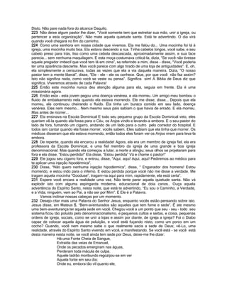 Disto. Não pare nada fora do alcance Daquilo.
223 Não deixe algum pastor lhe dizer, “Você somente tem que estreitar sua mão, unir a igreja, ou
pertencer a esta organização”. Não mate aquela quietude santa. Está te advertindo. O dia virá
quando você chegará no fim do caminho.
224 Como uma senhora em nossa cidade que vivemos. Ela me falou do... Uma mocinha foi lá à
igreja, uma mocinha muito boa. Ela estava descendo a rua. Tinha cabelos longos, você sabe, e seu
cabelo preso para trás, liso como uma cebola descascada, aproximadamente assim, e sua face
parecia... sem nenhuma maquilagem. E esta moça costumava criticá-la, dizia, “Se você não tivesse
aquele pregador imbecil que você tem lá em cima”, se referindo a mim, disse - disse, “Você poderia
ter uma aparência descente. Mas você parece com algo tirado de uma loja de antiguidades”. E, oh,
ela simplesmente a censurava, todas as vezes que ela a via daquela maneira. Dizia, “O nosso
pastor tem a mente liberal”, disse, “Ele - ele - ele os conhece. Que, por que você não faz assim?
Isto não significa nada, como você se veste ou pensa”. Significa sim! A Bíblia de Deus diz que
significa. Viveremos através de cada Palavra!
225 Então esta mocinha nunca deu atenção alguma para ela, seguia em frente. Ela é uma
missionária agora.
226 Então esta - esta jovem pegou uma doença venérea, e ela morreu. Um amigo meu bombou o
fluido de embalsamento nela quando ela estava morrendo. Ele me disse, disse... Depois que ela
morreu, ele continuou cheirando o fluido. Ela tinha um buraco comido em seu lado, doença
venérea. Eles nem mesmo... Nem mesmo seus pais sabiam o que havia de errado. E ela morreu.
Mas antes de morrer...
227 Ela ensinava na Escola Dominical E todo seu pequeno grupo da Escola Dominical veio, eles
queriam vê-la quando ela fosse para o Céu, os Anjos vindo e levando-a embora. E o seu pastor do
lado de fora, fumando um cigarro, andando de um lado para o outro pelo corredor do hospital. E
todos iam cantar quando ela fosse morrer, vocês sabem. Eles sabiam que ela tinha que morrer. Os
médicos disseram que ela estava morrendo, então todos eles foram ver os Anjos virem para leva-la
embora.
228 De repente, quando ela encarou a realidade! Agora, ela era um membro de igreja fiel, ela era
professora da Escola Dominical, e uma fiel membro da igreja de uma grande e boa igreja
denominacional. Mas quando ela começou a lutar, a morte a atingiu; seus olhos se projetaram para
fora e ela disse, “Estou perdida!” Ela disse, “Estou perdida” Vá e chame o pastor!”
229 Ele jogou seu cigarro fora, e entrou, disse, “Aqui, aqui! Aqui, aqui! Pediremos ao médico para
te aplicar uma injeção hipodérmica”.
230 Disse, “Não quero nenhuma injeção hipodérmica”, disse, “ Enganador dos homens! Estou
morrendo, e estou indo para o inferno. E estou perdida porque você não me disse a verdade. Me
tragam aquela mocinha “Gooduse”, tragam-na aqui para mim, rapidamente, ela está certa”.
231 Espere você encara a realidade uma vez. Não tente parar aquela quietude santa. Não vá
explodir isto com alguma espingarda moderna, educacional de doía canos.. Ouça aquela
advertência do Espírito Santo, nesta noite, que está te advertindo, “Eu sou o Caminho, a Verdade,
e a Vida; ninguém, vem ao Pai, a não ser por Mim”. E Ele é a Palavra.
Vamos inclinar nossas cabeças por um momento.
232 Desejo citar mais uma Palavra do Senhor Jesus, enquanto vocês estão pensando sobre isto.
Jesus disse, em Mateus 5, “Bem-aventurados são aqueles que tem fome e sede”. É ate mesmo
uma bem-aventurança ter aquela sede em você. Chegou você a um ponto que seu - seu - todo seu
sistema ficou tão poluído pelo denominacionalismo, e pequenos cultos e seitas, e coisa, pequenas
ordens de igreja, sociais, como se unir a lojas e assim por diante, de igreja a igreja? Foi o Diabo
capaz de colocar aquela água de poluição, e você está fuçando nisto, como um porco em um
cocho? Quando, você nem mesmo sabe o que realmente sacia a sede de Deus; vê-Lo, uma
realidade, através do Espírito Santo vivendo em você, e manifestando. Se você está - se você está
desta maneira nesta noite, se você ainda tem sede por Deus, deixe-me lhe dizer:
Há uma Fonte Cheia de Sangue,
Extraída das veias de Emanuel,
Onde os pecados emergiram nas águas,
Perderam toda mácula de culpa.
Aquele ladrão moribundo regozijou-se em ver
Aquela fonte em seu dia;
Onde eu, embora tão vil quanto ele,
 