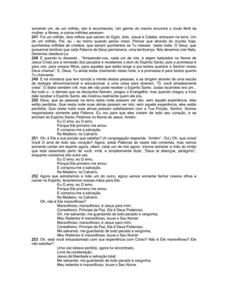 somente um, de um milhão, isto é reconhecido. Um germe do macho encontra o óvulo fértil da
mulher, a fêmea, e outros milhões perecem.
247 Foi um milhão, dois milhos que saíram do Egito; dois, Josué e Calebe, entraram na terra. Um
de um milhão. Pai, eu - eu tremo quando penso nisso. Pensar que através do mundo hoje,
quinhentos milhões de cristãos, que seriam quinhentos se Tu viesses nesta noite. Ó Deus, que
possamos lembrar que cada Palavra de Deus permanece, uma lembrança. Nós devemos crer Nela.
Devemos obedece-La.
248 E quando tu disseste , “Arrependei-vos, cada um de vós, e sejam batizados no Nome de
Jesus Cristo pra a remissão dos pecados e recebereis o dom do Espírito Santo; pois a promessa é
para vós, para vossos filhos, para aqueles que estão longe a pra tantos quantos o Senhor nosso
Deus chamar”. E, Deus, Tu ainda estás chamando nesta noite, e a promessa é para tantos quanto
Tu chamares.
249 E há ministros que tem torcido a mente destas pessoas, e as dirigem através de uma escola
de teologia denominacional e educacional, a uma coisa para dizerem, “Ó, você simplesmente
creia”. O diabo também crê, mas ele não pode receber o Espírito Santo. Judas Iscariotes era um...
fez tudo o - o demais que os discípulos fizeram, pregou o Evangelho; mas quando chegou a hora
dele receber o Espírito Santo, ele mostrou realmente quem ele era.
250 Deus, que as pessoas na terra nesta noite possam ver isto, sem aquela experiência, eles
estão perdidos. Que nesta noite suas almas possam ver isto, sem aquela experiência, eles estão
perdidos. Que nesta noite suas almas possam satisfazerem com a Tua Porção, Senhor. Somos
responsáveis somente pela Palavra. Eu oro para que eles creiam de todo seu coração, e se
encham do Espírito Santo. Pedimos no Nome de Jesus. Amém.
Eu O amo, eu O amo,
Porque Ele primeiro me amou
E comprou-me a salvação,
No Madeiro, no Calvário.
251 Oh, é Ele a sua porção que satisfaz? (A congregação responde, “Amém” - Ed.) Oh, que coisa!
Você O ama de todo seu coração? Agora, estas Palavras às vezes são cortantes, mas vamos
somente cantar em espírito agora, vêem, cada um de nós agora. Vamos estreitar a mão do irmão
que está assentado perto de você, irmã, e simplesmente dizer, “Deus te abençoe, peregrino”,
enquanto cantamos isto outra vez.
Eu O amo, eu O amo,
Porque Ele primeiro me amou
E comprou-me a salvação,
No Madeiro, no Calvário.
252 Agora que estreitamos a mão um do outro, agora vamos somente fechar nossos olhos e
cantar no Espírito, levantemos nossas mãos para Ele.
Eu O amo, eu O amo,
Porque Ele primeiro me amou
E comprou-me a salvação,
No Madeiro, no Calvário.
Oh, não é Ele maravilhoso?
Maravilhoso, maravilhoso, é Jesus para mim,
Conselheiro, Príncipe da Paz, Ele é Deus Poderoso;
Oh, me salvando, me guardando de todo pecado e vergonha,
Meu Redentor é maravilhoso, louve o Seu Nome!
Maravilhoso, maravilhoso, é Jesus para mim,
Conselheiro, Príncipe da Paz, Ele é Deus Poderoso;
Me salvando, me guardando de todo pecado e vergonha,
Meu Redentor é maravilhoso, louve o Seu Nome!
253 Oh, está você entusiasmado com sua experiência com Cristo? Não é Ele maravilhoso? Ele
não satisfaz?
Uma vez estava perdido, agora fui encontrado,
Livre da condenação,
Jesus dá liberdade e salvação total;
Me salvando, me guardando de todo pecado e vergonha,
Meu redentor é maravilhoso, louve o Seu Nome.
 