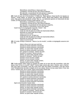 Maravilhoso, maravilhoso, é Jesus para mim,
Conselheiro, Príncipe da Paz, Ele é Deus Poderoso;
Me salvando, me guardando de todo pecado e vergonha,
Meu Redentor é maravilhoso, louve o Seu Nome!
254 Você crê que isto é Escriturístico? A Bíblia diz, “Batei palmas. Fazei barulho de regozijo ao
Senhor”. Vocês sabem, eu sempre quis aprender música. Minha filha Rebeca, está estudando
piano. Meu garoto está estudando corneta. Mas eu - eu realmente aprendi um instrumento de dez
cordas, (O irmão Branham começa a bater palmas - Ed.)
Maravilhoso, maravilhoso, é Jesus para mim,
Conselheiro, Príncipe da Paz, Ele é Deus Poderoso;
Me salvando, me guardando de todo pecado e vergonha,
Meu Redentor é maravilhoso, louve o Seu Nome!
Você O ama? (A congregação responde, “Amém” - Ed)
Andaremos na Luz, na bela Luz,
Vinda de onde de gotas de orvalho de misericórdia brilham;
Brilhando ao nosso redor dia e noite,
Jesus a Luz do mundo.
Andaremos na Luz, na bela Luz,
Vinda de onde de gotas de orvalho de misericórdia brilham;
Brilhando ao nosso redor dia e noite,
Jesus a Luz do mundo.
255 (O irmão começa a sussurrar, “Jesus a Luz do mundo”, e então a congregação sussurra com
ele - Ed)
Adore a Deus com tudo que você tem.
Quando os santos estiverem marchando,
Quando os santos estiverem marchando,
Senhor, eu quero estar naquele número,
Quando os santos estiverem marchando,
Oh, quando O coroarem: “Senhor de tudo”,
Quando O coroarem “Senhor de tudo”,
Senhor, eu quero estar naquele número
Quando O coroarem: “Senhor de tudo”.
Quando o sol se recusar a brilhar,
Quando o sol se recusar a brilhar,
Senhor, eu quero estar naquele numero,
Quando o sol se recusar a brilhar.
256 Vocês gostam disto? Agora eu gostaria de saber se os seus pés são convertidos, você não
dança mais, lá fora no mundo? Vêem? Vamos bater nossos pés, para o Senhor, para o Senhor.
São suas mãos convertidas, você não rouba mais? São seus lábios convertidos, você não mente
mais? Simplesmente não deie a religião só em sua cabeça, deixe-a no seu corpo inteiro. É isto. Isto
toma o homem todo. Isto é correto. Agora vamos bater nossos pés.
Quando os santos estiverem marchando,
Quando os santos estiverem marchando,
Senhor, eu quero estar naquele número,
Quando os santos estiverem marchando.
Oh, quando os santos estiverem marchando,
Quando os santos estiverem marchando,
Senhor, eu quero estar naquele número,
Quando os santos estiverem marchando.
Agora vamos levantar nossas mãos.
Quando os santos estiverem marchando,
Quando os santos estiverem marchando,
Senhor, eu quero estar naquele número,
Quando os santos estiverem marchando.
Oh, quando O coroarem: “Senhor de tudo”,
Quando O coroarem “Senhor de tudo”,
Senhor, eu quero estar naquele número,
 