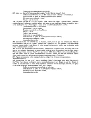 Quando os santos estiverem marchando.
257 Você não O ama? (A congregação regozija, “Amém! Glória! Aleluia!” - Ed)
Então todos andaremos na Luz (Ele é a Luz, vocês sabem), é uma bela Luz,
Vinda de onde as gotas de orvalho de misericórdia brilham;
Brilha ao nosso redor dia e noite,
Jesus, a Luz do mundo.
258 Crê você que Ele á a Luz do mundo? Você crê? Paulo disse, “Quando canto, canto em
espírito. Se adoro, adoro em espírito”. Vêem, seja o que for que você faça, faça-o em espírito. Isto é
certo. E o Espírito traz a Palavra para a Vida. É isto certo? Isto é certo. Sim, senhor.
Todos os santos na Luz proclamam,
Que Jesus é a Luz do mundo,
Graça e misericórdia em Seu Nome,
Jesus, a Luz do...
Então, o que fazemos?
Andaremos na Luz, bela Luz...
Vinda de onde as gotas de orvalho de misericórdia brilham;
Brilha ao nosso redor dia e noite,
Jesus a Luz do mundo.
259 Desculpem-me por confundi-los, os músicos, assim, mais é que fico emocionado. Não sei
nada melhor do que adorar. Esta é a maneira que a gente faz isto. Sim, senhor. Estou agradecido
por esta oportunidade, irmão Mack, vir e ter companheirismo com você e sua igreja aqui nesta
noite, e todo este bom pessoal.
260 E vocês que levantaram suas mãos para o batismo com o Espírito Santo, eu confio que vocês
falarão com o pastor Marck aqui, ou algum deles, e irão ali atrás. E recordem, quando Deus falou a
Palavra no principio, e disse, “Haja”, teve que existir! E Ele disse, “Bem aventurados são aqueles
que tem fome e sede de justiça, pois eles serão saciados”. Vêem, isto tem que acontecer. Venha
visitar o seu pastor aqui, e fique ao lado dele enquanto ele prega o Evangelho.
261 Agora vamos cantar outra vez aquele bom e antigo hino, simplesmente gosto dele,
“Andaremos na Luz”.
262 Jesus disse, “Eu sou a Luz”, e você está Nele. Vêem? Como você entra Nele? Se unindo a
Ele? Não. “Através de um Espírito somos todos batizados em um Corpo, o qual é o Corpo de
Cristo”. E naquele corpo há nove dons espirituais operando através do corpo presente, da igreja
local. Isto é apostólico, se eu soubesse disto. Isto é correto.
Então nos conservaremos na Luz, na bela Luz,
Vinda de onde as gotas de orvalho de misericórdia brilham,
Brilham ao nosso redor déia e noite,
Jesus a Luz do mundo.
 
