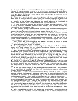 21 Eu penso eu Davi, ao escrever este Salmo, deveria estar em angustia. E geralmente se
necessita da angustia para tirar o melhor de um homem. Isto, realmente, isto é quando Deus...
desce quando jejuamos, muitas vezes, para nos colocar em posição para sair do caminho. E eu
penso que quando Davi chegou nestes lugares, então eles começou a meditar no Senhor,
começou a pensar sobre coisas.
22 Muitas vezes Deus nos coloca em - em cantos apertados onde temos que olhar para cima. Às
vezes temos até mesmo que levantar nossas costas num hospital ou uma cama em algum lugar,
para então podermos olhar para cima e vermos de onde vem as grandes bênçãos de Deus.
23 A palavra da qual eu desejo falar nesta noite, uma palavra da Bíblia, e ela é encontrada no
verso 2, “Sede”, a palavra “sede”. Eu estava olhando esta palavra no dicionário.
24 Eu estava pensando a respeito de um - um sermão certa vez, que eu preguei sobre a “Sede
de vida”. E eu tirei isto dos Salmos também, quando Davi disse, “Teus estatutos”, eu creio, “são
mais preciosos para mim do que a vida”.
25 Então eu estava olhando e pensando sobre a palavra “sede”, então eu olhei no dicionário,
para ver que ela significa. E aqui está o que o Webster diz, “É um desejo doloroso”, doloroso,
quando você deseja algo de tal forma até que aquilo se torna doloroso para você.
26 Agora, isto - não é uma coisa fora do comum, ter sede. Sede é uma - uma coisa natural. É
simplesmente algo que Deus nos deu, para que pudéssemos, para nos dar um - um desejo por
algo. As vezes Deus tem, também, tem te dado um - uma torre de controle, algo que está
estabelecido dentro de você, que - que controla estes desejos diferentes. E esta sede, esta torre de
controle que está estabelecida no coração do homem, é algo que Deus lhe dá para - para adverti-lo
dos desejos que são necessários para ele.
27 Agora existem dois tipos diferentes de sede. Existe a sede física. E também há a sede
espiritual. Eu gostaria de ler isto, o que Davi disse outra vez.
A minha alma tem sede de Deus, do Deus vivo...
28 Não de algo histórico, de algo que aconteceu alguns anos atrás, ou - ou de algum conto que
alguém contou; mas, “do Deus vivo”, um Deus que está sempre presente. E sua alma estava
sedenta por aquele Deus, não por algo histórico.
29 Agora nós encontramos, Deus te dá a torre de controle, para te dar as coisas que você tem
necessidade. Agora, a torre de controle em você é o que te dirige. E esta sede corre neste... Torre,
torre de controle, e lhe diz de que você tem necessidade, espiritualmente falando. A torre de
controle está no corpo, e também na alma. Há uma torre de controle no corpo, que lhe diz a
necessidade do seu corpo, e é trazido ate você através da sede. Também, há uma torre de
controle em sua alma que lhe diz quais as coisas espirituais que você necessita, algo em seu
espírito, e, e você através disto pode dizer que tipo de vida está te controlando.
30 Quando você - quando você pode ver quais são os seus desejos, então você pode dizer,
através daquilo, que tipo de coisa está em você, que está criando este desejo que você tem. Vêem,
há uma certa coisa pela qual você esta sedento, e isto... e isto pode lhe dizer em sua alma o que é
este desejo, através da natureza da sede que você tem. Eu espero que você possa compreender
isto.
31 Há um... uma torre de controle da alma, e uma para o corpo, e cada torre é uma advertência
para as necessidades do outro. Cada uma chama pela necessidade que o clamor está clamando;
isto envia uma onda de advertência.
32 Por exemplo, o - a carne tem sede de satisfazer os desejos que estão no corpo, e o espírito
deseja as coisa que estão na alma, o desejo está muitas vezes em guerra um contra o outro. Nós
encontramos ali, que este é um grande problema hoje, que muitas pessoas estão tentando viver
entre aqueles dois desejos. Pois um deseja as coisas da terra, o outro deseja as coisas do céu.
33 Como Paulo disse, descreve isto em Romanos 7:21, “Quando quero fazer o bem, o mal está
comigo”. Quando você tenta, você já teve aquilo em experiência, cristãos, aquilo? Quando você
está tentando fazer algo que vale a pena, vai fazer um esforço para fazer algo que é bom, então
você descobre que existe o diabo em cada lado, simplesmente para te contrariar, em tudo que você
fizer. E aquilo é uma boa coisa, aquilo. Eu gostaria de dizer isto para que os cristãos possam saber
disto. Quando você está começando a fazer algo, e há sempre algo tentando te contraria para não
fazer aquilo, faça-o de qualquer forma. Aquilo é o diabo ali, tentando não te deixar fazer o que é
certo.
34 Agora, muitas vezes, eu encontro com pessoas que são propensas a serem um pouquinho
nervosas. Quando elas descobrem que estão tentando fazer algo, e - e tudo está simplesmente
 