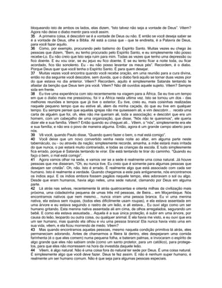 bloqueando isto de ambos os lados, elas dizem, “Isto talvez não seja a vontade de Deus”. Vêem?
Agora não deixe o diabo mentir para você assim.
35 A primeira coisa, é descobrir se é a vontade de Deus ou não. E então se você deseja saber se
é a vontade de Deus, olhe a Bíblia. Ali está a coisa que - que te endireita, é a Palavra de Deus,
para você fazer aquilo.
36 Como, por exemplo, procurando pelo batismo do Espírito Santo. Muitas vezes eu chego às
pessoas que dizem, “Bem, eu tenho procurado pelo Espírito Santo, e eu simplesmente não posso
recebe-Lo. Eu não creio que Isto seja ruim para mim. Todas as vezes que tenho uma depressão ou
fico doente. E eu vou orar, se eu jejuo eu fico doente. E se eu tento ficar a noite toda, ou ficar
acordado, fico tão sonolento. Eu - eu não posso levantar os meus pés”. Recordem, é o diabo.
Porque Deus quer que você tenha o Espírito Santo. É para quem desejar.
37 Muitas vezes você encontra quando você recebe oração, em uma reunião para a cura divina,
então no dia seguinte você descobre, sem duvida, que o diabo fará aquilo se tornar duas vezes pior
do que estava no dia anterior. Vêem? Recordem, aquilo é simplesmente Satanás tentando te
afastar da benção que Deus tem pra você. Vêem? Não dê ouvidos aquele sujeito. Vêem? Sempre
sida em frente.
38 Eu tive uma experiência com isto recentemente na viagem para a África. Se eu tive um tempo
em que o diabo mais me pressionou, foi ir a África nesta ultima vez. Isto se tornou um dos - das
melhores reuniões e tempos que já tive o exterior. Eu tive, creio eu, mais coisinhas realizadas
naquele pequeno tempo que eu estive ali, alem da minha caçada, do que eu tive em qualquer
tempo. Eu sempre pensei que aquelas igrejas não me quisessem ali, e vim descobrir... recebi uma
carta de alguém que foi, oh, eles não me queriam ali, toda a associação; e descobri que era um
homem, com um cabeçalho de uma organização, que disse, “Nós não te queremos”, ele queria
dizer ele e sua família. Vêem? Então quando eu cheguei ali... Vêem, o “nós”, simplesmente era ele
e sua família; e não era o povo de maneira alguma. Então, agora é um grande campo aberto para
nós.
39 Vê você, quando Paulo disse, “Quando quero fazer o bem, o mal está comigo”.
40 Você deixe que um novo convertido venha nesta noite ao altar, em alguma parte neste
tabernáculo, ou - ou através da nação; simplesmente recorde, amanha, a mãe estará mais irritada
do que nunca, o pai estará muito contrariado, e todas as crianças da escola. E tudo simplesmente
fica errado, porque é Satanás tentando te virar. Ele está tentando te tirar do caminho. “Quando eu
faço o bem, o mal está comigo”.
41 Agora vamos olhar na sede, e vamos ver se a sede é realmente uma coisa natural. Já houve
pessoas que me disseram, “Oh, eu nunca tive. Eu creio que é somente para algumas pessoas que
desejam ser cristãs”. Oh, não. Isto é errado. É realmente algo que está associado com cada ser
humano. Isto é realmente a verdade. Quando chegamos a este país antigamente, nós encontramos
os índios aqui. E os índios embora fossem pagãos naquele tempo, eles adoravam o sol ou algo.
Desde que eram humanos, havia algo neles, uma sede natural, clamando por Deus em alguma
parte.
42 Lá atrás nas selvas, recentemente lá atrás quatrocentas e oitenta milhas da civilização mais
próxima, uma cidadezinha pequena de umas três mil pessoas, de Beira... em Moçambique. Nós
encontramos nativos que nem mesmo... nunca viram uma pessoa branca. Eu vi uma menina
nativa, ela estava sem roupas, (todos eles dificilmente usam roupas), e ela estava assentada em
uma árvore e eu estava seguindo o rastro de um leão, e ali estava... Eu ouvi algo como um ser
humano gritando. Esta menina nativa assentada ali em cima, de olhos arregalados, segurando um
bebê. E como ela estava assustada... Aquela é a sua única proteção, é subir em uma árvore, por
causa do leão, leopardo ou outra coisa, ou qualquer animal. E ela havia me visto, e eu ouvi que era
um ser humano, mas quando ela olhou e viu uma pessoa branca! Ela nunca havia visto uma em
sua vida, vêem, e ela ficou morrendo de medo. Vêem?
43 Mas quando encontramos aquelas pessoas, mesmo naquela condição primitiva lá atrás, eles
permaneciam adorando. Antes de chamarmos a fileira lá dentro, eles despejaram uma comida
farinhenta (é o que eles comem) numa pequena folha, e bateram palmas, e invocaram o espírito de
algo grande que eles não sabiam onde (como um santo protetor, para um católico), para protege-
los, para que eles não morressem na hora da investida daquele leão.
44 Vêem, é algo natural. Não é uma coisa fora do natural ter sede por Deus. É uma coisa natural.
É simplesmente algo que você deve fazer. Deus te fez assim. E não é nenhum super humano, é
realmente um ser humano comum. Não é que seja para algumas pessoas especiais.
 