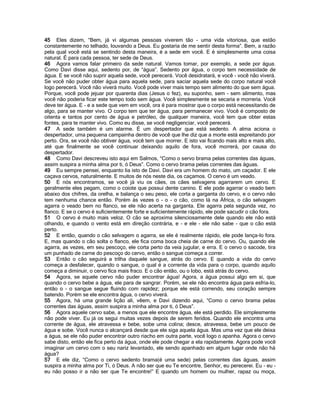 45 Eles dizem, “Bem, já vi algumas pessoas viverem tão - uma vida vitoriosa, que estão
constantemente no telhado, louvando a Deus. Eu gostaria de me sentir desta forma”. Bem, a razão
pela qual você está se sentindo desta maneira, é a sede em você. E é simplesmente uma coisa
natural. É para cada pessoa, ter sede de Deus.
46 Agora vamos falar primeiro da sede natural. Vamos tomar, por exemplo, a sede por água.
Como Davi disse aqui, sedento por, de “água”. Sedento por água, o corpo tem necessidade de
água. E se você não suprir aquela sede, você perecerá. Você desidratará, e você - você não viverá.
Se você não puder obter água para aquela sede, para saciar aquela sede do corpo natural você
logo perecerá. Você não viverá muito. Você pode viver mais tempo sem alimento do que sem água.
Porque, você pode jejuar por quarenta dias (Jesus o fez), eu suponho, sem - sem alimento, mas
você não poderia ficar este tempo todo sem água. Você simplesmente se secaria e morreria. Você
deve ter água. E - e a sede que vem em você, ora é para mostrar que o corpo está necessitando de
algo, para se manter vivo. O corpo tem que ter água, para permanecer vivo. Você é composto de
oitenta e tantos por cento de água e petróleo, de qualquer maneira, você tem que obter estas
fontes, para te manter vivo. Como eu disse, se você negligenciar, você perecerá.
47 A sede também é um alarme. É um despertador que está sedento. A alma aciona o
despertador, uma pequena campainha dentro de você que lhe diz que a morte está espreitando por
perto. Ora, se você não obtiver água, você tem que morrer. E isto vai ficando mais alto e mais alto,
até que finalmente se você continuar deixando aquilo de fora, você morrerá, por causa do
despertador.
48 Como Davi descreveu isto aqui em Salmos, “Como o servo brama pelas correntes das águas,
assim suspira a minha alma por ti, ó Deus”. Como o cervo brama pelas correntes das águas.
49 Eu sempre pensei, enquanto lia isto de Davi. Davi era um homem do mato, um caçador. E ele
caçava cervos, naturalmente. E muitos de nós neste dia, os caçamos. O cervo é um veado.
50 E nós encontramos, se você já viu os cães, os cães selvagens agarrarem um cervo. E
geralmente eles pegam, como o coiote que possui dente canino. E ele pode agarrar o veado bem
abaixo dos chifres, da orelha, e balança o seu peso, ele corta a garganta do cervo, e o cervo não
tem nenhuma chance então. Porém às vezes o - o - o cão, como lá na África, o cão selvagem
agarra o veado bem no flanco, se ele não acerta na garganta. Ele agarra pela segunda vez, no
flanco. E se o cervo é suficientemente forte e suficientemente rápido, ele pode sacudir o cão fora.
51 O cervo é muito mais veloz. O cão se aproxima silenciosamente dele quando ele não está
olhando, e quando o vento está em direção contrária, e - e ele - ele não sabe - que o cão está
perto.
52 E então, quando o cão selvagem o agarra, se ele é realmente rápido, ele pode lança-lo fora.
E, mas quando o cão solta o flanco, ele fica coma boca cheia de carne do cervo. Ou, quando ele
agarra, as vezes, em seu pescoço, ele corta perto da veia jugular, e erra. E o cervo o sacode, tira
um punhado de carne do pescoço do cervo, então o sangue começa a correr.
53 Então o cão seguirá a trilha daquele sangue, atrás do cervo. E quando a vida do cervo
começa a desfalecer, quando o sangue, o qual é a corrente da vida para o corpo, quando aquilo
começa a diminuir, o cervo fica mais fraco. E o cão então, ou o lobo, está atrás do cervo.
54 Agora, se aquele cervo não puder encontrar água! Agora, a água possui algo em si, que
quando o cervo bebe a água, ele para de sangrar. Porém, se ele não encontra água para esfria-lo,
então o - o sangue segue fluindo com rapidez; porque ele está correndo, seu coração sempre
batendo. Porém se ele encontra água, o cervo viverá.
55 Agora, há uma grande lição ali, vêem, e Davi dizendo aqui, “Como o cervo brama pelas
correntes das águas, assim suspira a minha alma por ti, ó Deus”.
56 Agora aquele cervo sabe, a menos que ele encontre água, ele está perdido. Ele simplesmente
não pode viver. Eu já os segui muitas vezes depois de serem feridos. Quando ele encontra uma
corrente de água, ele atravessa e bebe, sobe uma colina; desce, atravessa, bebe um pouco de
água e sobe. Você nunca o alcançará desde que ele siga aquela água. Mas uma vez que ele deixa
a água, se ele não puder encontrar outro riacho em outra parte, você logo o apanha. Agora o cervo
sabe disto, então ele fica perto da água, onde ele pode chegar a ela rapidamente. Agora pode você
imaginar um cervo com o seu nariz levantado, ele sendo apanhado em algum lugar onde não há
água?
57 E ele diz, “Como o cervo sedento brama(é uma sede) pelas correntes das águas, assim
suspira a minha alma por Ti, ó Deus. A não ser que eu Te encontre, Senhor, eu perecerei. Eu - eu -
eu não posso ir a não ser que Te encontre!” E quando um homem ou mulher, rapaz ou moça,
 