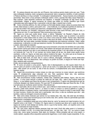 67 Eu estava dizendo isto outro dia, em Phoenix. Isto continua sendo citado outra vez, que, “Toda
esta civilização moderna, todo o programa educacional, todo o programa cientifico, é tudo contrário
à Palavra de Deus e à Sua vontade”. A civilização é absolutamente... Nunca haverá uma civilização
pervertida. Deus teve a Sua primeira civilização sobre a terra, quando Ele falou Suas Palavras e
eles subiram, cada semente conforme sua espécie, e naquela civilização ali não havia morte,
enfermidade, mágoa. E agora tomamos as coisas que estão no mundo cientifico que foram
colocadas aqui para segurar isto, e perverter a isto em algo, e aquilo traz a morte.
68 Como a bomba atômica. Eu não conheço as fórmulas destas coisas, talvez eu possa dizer isto
errado. Eles tomam o urânio, para partir uma - uma molécula, e a molécula é partida em átomos. O
que isto faz então? Isto quase que extermina, simplesmente destrói. Tudo que fazemos!
69 Nós tomamos um remédio, colocamos esta fórmula e esta outra fórmula, para curar isto, e
colocamos em nós. E o que fazemos? Nós arrancamos outra coisa.
70 Agora eu creio que vocês leram, leram a última “Seleções” do Reader’s Digest do mês
passado, que diz que, “Nesta era em que estamos vivendo agora, que os jovens e as jovens
alcançaram a meia idade entre os vinte e os vinte e cinco anos de idade”. Pense nisto. Mocinhas
na menopausa, com vinte, vinte e dois e vinte e três anos de idade, na meia idade. Vê você, o que
tem feito isto, tem sido estas comidas híbridas e substancias que estamos comendo. Vêem, estas
substancias, o alimento e a vida que estamos vivendo. Os cientistas nos trouxeram isto, e, fazendo-
o assim, eles estão te matando.
71 Eu estive na África onde vi rapazes que nunca tomaram uma dose de remédio em suas vidas.
Eles comem carne que estava com larvas. Eles bebem de tanques que parece que mataria um boi.
E eu estava atirando num alvo a uma distancia de duzentas jardas, e eu não podia ver aquilo com
um binóculo de 7 por 50. E um homem da minha idade ali de pe, me disse onde aquilo havia
acertado, e olho nu. Agora, se toda esta cultura moderna fez algo... Eu sinto que se eu tivesse os
seus olhos e o seu estomago, eu seria um homem com bastante vigor. Sim.
72 Mas aí está você, vê você, isto é o que a ciência, educação, civilização, somos destruídos
através disto. Nós nos destruímos. Isto começou no jardim do Éden, e segue em frente ate hoje.
Mas, sedento pelo sucesso!
Então, temos sede pelo companheirismo.
73 É como um jovem e uma jovem. Agora, não é desnecessário ou não (quero dizer) fora do
comum para um jovem e uma jovem a - amar um ao outro. É a sede pelo amor. Na idade deles, e
eles - eles amam um ao outro. E não é fora do comum, é simplesmente uma coisa natural eles
fazerem aquilo.
74 Agora nós encontramos muitas coisas na vida que vivemos no corpo natural, que sentimos
sede. É simplesmente algo colocado em nós. Nós queremos fazer isto, nós sentimos
absolutamente que é necessário. E é necessário que façamos isto.
75 Nós encontramos muitas mulheres, nestes dias, sedentas pela beleza. Agora, não há uma
mulher... é uma coisa natural a mulher ter sede por ser bela. Isto - este é seu instinto dado por
Deus e - e sua beleza que Deus lhe dá para o seu companheiro. E agora nós descobrimos que as
mulheres desejam ser desta maneira. Por que isto? É simplesmente algo que Deus lhe deu. E não
é errado para as mulheres serem bonitas. Elas devem ser.
76 E, você sabe, ela é a única criatura que - que a fêmea é mais bonita do que o macho, é a raça
humana. Cada outro animal, tome o - a vaca e o touro, a corça e o cervo,a galinha e o galo, o
pássaro fêmea e o pássaro macho, você sempre encontra que o macho é maior e mais bonito. Mas
na raça humana, mostra de onde vem a perversão, isto virou; e são as mulheres que são - são
bonitas, e elas se entregam a luxúria da beleza.
77 Não como estas criaturas que vemos na rua nestes dias; não, não, não este tipo de beleza.
Não. Esta é a cena mais horrível que já vi em minha vida. Sim, senhor. Esta é a perversão que está
pervertendo a verdadeira sede.
78 Agora, a verdadeira sede que uma mulher deve ter, seria “se ataviar em traje honesto e ter um
Espírito como o de Cristo”, I Timóteo 2:9. Agora esta é a maneira que deve ser a sede da mulher.
Agora se você se você deseja ser bonita, isto é o que te faz bonita, vêem, um espírito como o de
Cristo, e ataviada em traje honesto.
79 Oh, que coisa, algumas destas pessoas hoje nas ruas! Você não sabe quem é o homem e
quem é a mulher, e é um - é a coisa mais horrível que... eu não, isto - isto... Eu - eu nunca vi nada
como isto, como seres humanos. Está alem do humano. Olhos pintados até em cima assim, e
vocês sabem, aqueles olhos esquisitos parecendo lagartixas, e com estas roupas esquisitas. E ora,
 