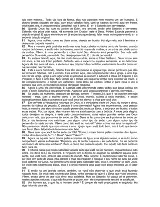 isto nem mesmo... Tudo tão fora de forma, elas não parecem nem mesmo um ser humano. E
alguns destes rapazes por aqui, com seus cabelos lisos, com os cachos da irmã aqui em frente,
você sabe, ora, é uma perversão completa! Isto é certo. É - é - é Satanás um pervertedor.
80 Quando Deus fez tudo no jardim de Éden, era amável, então veio Satanás e perverteu.
Satanás não pode criar nada. Há somente um Criador, este é Deus. Porém Satanás perverte a
criação original. E agora ele entrou em (é sobre isto que desejo falar nesta noite) pervertendo a - a
sedenta criação original.
81 Agora, uma mulher, como eu disse antes, deseja ser bonita. Há algo nela, ela é feminina e
deseja ser daquela maneira.
82 Mas a maneira pela qual elas estão nas ruas hoje, cabelos cortados como de homem, usando
roupas de homem; e então vêm os homens, usando roupas de mulher, e um corte de cabelo como
da mulher. Vêem, é uma perversão a coisa toda! Seu alimento está pervertido. Sua vida está
pervertida. Sua sede, pervertida. Seu desejo pervertido. É o dia da perversão!
83 Eu estava falando aqui, há não muito tempo atrás, sobre o Éden Satânico. Deus tomou seis
mil anos, e fez um Éden perfeito. Satanás veio e vaporizou aquelas sementes, e as deformou.
Agora ele tem seis mil anos, e ele tem o seu próprio Éden cientifico, exatamente de volta outra vez
na perversão do concreto.
84 Esta é a era do híbrido, híbrido. Eles têm ate mesmo as igrejas hoje, ate ao ponto em que elas
se tornaram híbridas. Isto é correto. Eles entram aqui, eles simplesmente vão a igreja, e uma loja
em vez de igreja. Igreja é um lugar onde as pessoas se reúnem e adoram a Deus em Espírito e em
Verdade. E hoje é uma loja. Nós vamos ali e temos um pequeno tempo para estreitar as mãos, e
ter companheirismo, e tomar um cafezinho preto atrás do edifício, então ir para casa e ate a
semana que vem, e nós fizemos nossa obrigação religiosa.
85 Agora é uma era pervertida. E Satanás está pervertendo estas sedes que Deus coloca em
você, a sede. Satanás a está pervertendo. Agora se você deseja conhecer o correto, perversão...
86 Se vocês, as mulheres, desejam ser bonitas, tomem I Timóteo 2:9, que é “se ataviem em traje
honesto - traje, com o espírito como o de Cristo, manso, sujeito a seus maridos”, e assim
sucessivamente. Esta é a maneira que você deve se ataviar, a vida que você vive.
87 Ele perverte a verdadeira natureza de Deus, e a verdadeira sede de Deus, do corpo e alma,
através da cobiça do pecado. O pecado é uma perversão! Agora nós encontramos, uma pessoa
hoje, a maneira que eles tomaram aquela perversão; sede por Deus, a sede por ser bonita, e todas
estas sedes. Por, por água, eles viraram isto se satisfazendo com a bebida. A sede pela alegria,
todos desejam ter alegria; a sede pelo companheirismo; todas estas grandes sedes que Deus
coloca em nós, que possamos ter sede por Ele. Deus te fez para que você pudesse ter sede por
Ele, e nós tentamos nos satisfazer com algum outro tipo de sede, com algum outro tipo de
perversão da sede correta. Vêem como isto está no natural? Vêem como isto está no espiritual?
Nós pensamos, desde que nos unimos a uma igreja, que - está tudo bem, isto é tudo que temos
que fazer. Bem, Istoé absolutamente errado. Não.
88 Deus quer que você tenha sede por Ele! “Como o cervo brama pelas correntes das águas,
minha alma tem sede de Ti, ó Deus”. Vêem? Vêem?
89 Agora, se aquele cervo brama pelas correntes de água, e se alguém viesse, e se outro cervo
companheiro viesse e dissesse, “Digamos, vou te contar o que eu - eu pude fazer. Eu sei onde há
um buraco de lama aqui embaixo”. Bem, o cervo não quereria aquilo. Ele, aquilo não faria nenhum
bem para ele.
90 E não há nada que possa satisfazer aquela sede que está no ser humano, enquanto Deus não
entra. Ele deve te-Lo ou morrerá. E ninguém tem o direito de acalmar ou satisfazer aquela sede
santa, que está nele, através das coisas do mundo. Não, senhor. É pecaminoso fazer tal coisa. E
se você tem sede de Deus, não estreite a mão do pregador e coloque o seu nome no livro. Se você
está sedento por Deus, há somente uma coisa para satisfazer isto, esta é, encontrar-se com Deus.
Se você está sedento por Deus, esta é a única maneira pela qual você pode encontra-Lo, é fazer
isto.
91 E então há um grande perigo, também, se você não observar o que você está fazendo
naquela hora. Se você está sedento por Deus, tenha certeza de que é a Deus que você encontra.
Vêem, esteja certo de que sua alma está satisfeita. Mas se Satanás foi capaz de te perverter,
nestes apetites naturais, o que não fará ele se puder, ele - ele simplesmente tentará te satisfazer.
92 Um homem sai, o que faz o homem beber? É porque ele está preocupado e esgotado. Há
algo faltando para ele.
 