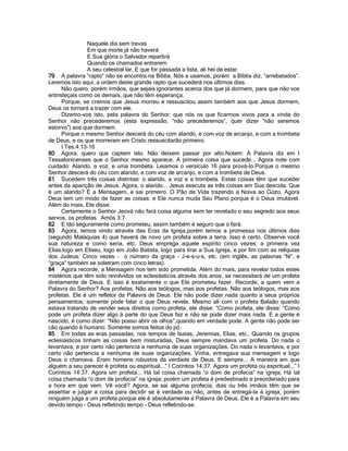 Naquele dia sem trevas
Em que morte já não haverá
E Sua glória o Salvador repartirá
Quando os chamados entrarem
A seu celestial lar, E que for passada a lista, ali hei de estar.
79 A palavra “rapto” não se encontra na Bíblia. Nós a usamos, porém a Bíblia diz, “arrebatados”.
Leremos isto aqui, a ordem deste grande rapto que sucederá nos últimos dias.
Não quero, porém irmãos, que sejais ignorantes acerca dos que já dormem, para que não vos
entristeçais como os demais, que não têm esperança.
Porque, se cremos que Jesus morreu e ressuscitou assim também aos que Jesus dormem,
Deus os tornará a trazer com ele.
Dizemo-vos isto, pela palavra do Senhor: que nós os que ficarmos vivos para a vinda do
Senhor não precederemos (esta expressão, “não precederemos”, quer dizer “não seremos
estorvo”) aos que dormem.
Porque o mesmo Senhor descerá do céu com alarido, e com voz de arcanjo, e com a trombeta
de Deus, e os que morreram em Cristo ressuscitarão primeiro.
I Tes.4:13-16
80 Agora, quero que captem isto. Não deixem passar por alto.Notem: A Palavra diz em I
Tessalonicenses que o Senhor mesmo aparece. A primeira coisa que sucede... Agora note com
cuidado: Alarido, a voz, e uma trombeta. Leiamos o versículo 16 para prová-lo.Porque o mesmo
Senhor descerá do céu com alarido, e com voz de arcanjo, e com a trombeta de Deus.
81 Sucedem três coisas distintas: o alarido, a voz e a trombeta. Estas coisas têm que suceder
antes da aparição de Jesus. Agora, o alarido... Jesus executa as três coisas em Sua descida. Que
é um alarido? É a Mensagem, e sai primeiro. O Pão da Vida trazendo a Noiva ao Gozo. Agora
Deus tem um modo de fazer as coisas: e Ele nunca muda Seu Plano porque é o Deus imutável.
Além do mais, Ele disse:
Certamente o Senhor Jeová não fará coisa alguma sem ter revelado o seu segredo aos seus
servos, os profetas. Amós 3:7
82 E tão seguramente como prometeu, assim também é seguro que o fará.
83 Agora, temos vindo através das Eras da Igreja,porém temos a promessa nos últimos dias
(segundo Malaquias 4) que haverá de novo um profeta sobre a terra. Isso é certo. Observe você
sua natureza e como seria, etc. Deus emprega aquele espírito cinco vezes: a primeira vez
Elias.logo em Eliseu, logo em João Batista, logo para tirar a Sua Igreja, e por fim com as relíquias
dos Judeus. Cinco vezes - o número da graça - J-e-s-u-s, etc. (em inglês, as palavras “fé”, e
“graça” também se soletram com cinco letras).
84 Agora recorde, a Mensagem nos tem sido prometida. Além do mais, para revelar todos estes
mistérios que têm sido revolvidos os eclesiásticos através dos anos, se necessitará de um profeta
diretamente de Deus. E isso é exatamente o que Ele prometeu fazer. Recorde, a quem vem a
Palavra do Senhor? Aos profetas. Não aos teólogos, mas aos profetas. Não aos teólogos, mas aos
profetas. Ele é um refletor da Palavra de Deus. Ele não pode dizer nada quanto a seus próprios
pensamentos; somente pode falar o que Deus revela. Mesmo ali com o profeta Balaão quando
estava tratando de vender seus direitos como profeta, ele disse: “Como profeta, ele disse: “Como
pode um profeta dizer algo à parte do que Deus faz e não se pode dizer mais nada. E a gente é
nascido, é como dizer: “Não posso abrir os olhos”,quando em verdade pode. A gente não pode ser
cão quando é humano. Somente somos feitos do pó.
85 Em todas as eras passadas, nos tempos de Isaias, Jeremias, Elias, etc., Quando os grupos
eclesiásticos tinham as coisas bem misturadas, Deus sempre mandava um profeta. Do nada o
levantava, e por certo não pertencia a nenhuma de suas organizações. Do nada o levantava, e por
certo não pertencia a nenhuma de suas organizações. Vinha, entregava sua mensagem e logo
Deus o chamava. Eram homens robustos da verdade de Deus. E sempre... A maneira em que
alguém a seu parecer é profeta ou espiritual...” I Coríntios 14:37. Agora um profeta ou espiritual...” I
Coríntios 14:37. Agora um profeta... Há tal coisa chamada “o dom de profecia” na igreja; Há tal
coisa chamada “o dom de profecia” na igreja; porém um profeta é predestinado e preordenado para
a hora em que vem. Vê você? Agora, se sai alguma profecia, dois ou três irmãos têm que se
assentar e julgar a coisa para decidir se é verdade ou não, antes de entregá-la á igreja, porém
ninguém julga a um profeta porque ele é absolutamente a Palavra de Deus. Ele é a Palavra em seu
devido tempo - Deus refletindo tempo - Deus refletindo-se.
 