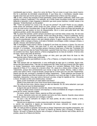 manifestado aqui na terra... Jesus foi o amor de Deus. Fez um corpo no qual viveu Jeová mesmo.
Ele foi a plenitude da divindade corporalmente. E que Deus era, o manifestou naquele corpo.
Aquele corpo teve que morrer para que assim Ele pudesse lavar a Noiva com Seu sangue.
100 E note, a Noiva não somente é limpa (perdoada), porém também justificada. Sabe você o que
significa a palavra “justificado”? Por exemplo, se o Irmão Green houvesse ouvido que eu andava
bebendo e pecando, e logo chegasse a descobrir que eram puras mentiras, e então viesse e me
dissesse: “Irmão Branham, eu lhe perdôo”.
101 '“Você me perdoa? Eu nunca o fiz. De que me perdoa?” Vê você? Porém se sou culpado,
então posso ser perdoado, porém ainda sou justo, porque o fiz. Porém a palavra “justificado” é
como se você nunca o houvesse feito. E logo de sangue de Jesus Cristo nos limpa dos pecados de
tal maneira que são postos no livro do esquecimento. Ele é o único que pode fazer isto. Nós
podemos perdoar, porém não podemos esquecer.
102 Eu posso lhe perdoar, porém sempre recordarei que você fez estas coisas más. Em tal caso
você não é justo, mas somente perdoado. Porém aos olhos de Deus, a Noiva é justificada. Nunca
fez mal. Amém. Ali está parada, casada com o virtuoso Filho de Deus. Nunca pecou. Por que?
Porque foi preordenada; entrou a isto sem eleição própria. E agora, quando ouviu a verdade e se
entregou, então o sangue a limpou, e ali está a Verdade e se entregou, então o sangue a limpou, e
ali está, virtuosa, sem nenhum pecado.
103 A mensagem então chama a Noiva: O alarido! E com forte voz chamou a Lázaro. Foi uma voz
viva que exclamou, “Lázaro, vem para fora!” E uma voz desperta aos mortos (a Noiva) que
dormem. E a trombeta... Uma trombeta sempre chamava Israel para a Festa das Trombetas (Vê
você?), o que era uma tipo da Festa Pentecostal, a grande Festa nos Céus, ou seja a Grande Ceia
do Cordeiro nos Céus. Agora observe, a Noiva congregando-se na Ceia do Cordeiro. O temos visto
em tipos. Agora veja antes de terminar:
Mas se não te ouvir, leva ainda contigo um dois, para que pela boca de duas ou três
testemunhas toda a Palavra seja confirmada.
Porque três são os que testificam no céu: o Pai, a Palavra, e o Espírito Santo; e estes três são
um. I João 5:7
104 Três sempre são um testemunho, é uma verificação de algo que é a verdade. Agora note,
temos tido três testemunhas. Três são um testemunho fiel. Sabe você que já temos tido três raptos
no Antigo Testamento, como testemunhas? Enoque foi o primeiro (Gênesis 5:24); Elias foi o
segundo (II Reis 2:11); e Jesus foi o terceiro (Atos 1:9). Jesus foi a chave entre o Antigo e Novo
Testamento, porque teve primeiramente que morrer e logo ser levado. Morreu, voltou á vida e
andou aqui sobre a terra, e logo foi levado, porque Ele foi a chave que uniu aos dois Testamentos.
Depois que fez isto, provando a Verdade do Antigo Testamento... Todos sabemos que Enoque foi
transposto. Sabemos que Elias foi levado por um torvelinho num carro de fogo. E Jesus morreu, foi
sepultado, ressuscitou, viveu aqui sobre a terra por uns dias, e logo foi raptado ao Céu - Ele sendo
a chave. Ali estão os três como testemunhas. Correto?
Agora, já tem acontecido um rapto.Sabia você disso?
Desde a hora sexta até a hora nona houve trevas sobre toda a terra.
Por volta da hora nona, clamou Jesus em alta voz dizendo: Eli, Eli, lama sabactani, que quer
dizer: Deus meu por que me desamparaste?
E alguns dos que ali estavam, ouvindo isto, diziam: Ele chama por Elias.
E logo um deles correu a buscar uma esponja, e, tendo-a embebido de vinagre e colocado na
ponta de um caniço, deu-lhe a beber.
Os outros, porém, diziam: Deixa, vejamos se Elias vem salvá-lo.
E Jesus, clamando outra vez com grande voz (uma voz forte, observe: Quando Jesus estava
morrendo, clamou com grande voz!) entregou o espírito.
Eis que o véu do santuário se rasgou em duas partes, de alto a baixo: tremeu a terra,
fenderam-se as rochas,
Abriram-se os sepulcros e muitos corpos dos santos dormiam, ressuscitaram;
e, saindo dos sepulcros e depois da ressurreição de Jesus, entraram na cidade santa e
apareceram a muitos. Mateus 27:45-53
105 Um rapto já está no passado. Houve três no Antigo Testamento para aqueles preparados, aos
quais veio a Palavra do Senhor. Vê você? A Palavra do Senhor veio a Enoque; a Palavra do
Senhor. Vê você? A Palavra do Senhor veio a Enoque; a Palavra do Senhor veio a Elias, ele foi um
profeta; Jesus foi a Palavra do Senhor.
 