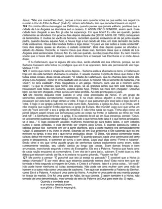 Jesus: “Não vos maravilheis disto, porque a hora vem quando todos os que estão nos sepulcros
ouvirão a Voz do Filho de Deus” (João 5). Já tem sido falado, tem que suceder-Haverá um rapto!
124 Em minha última mensagem na Califórnia, quando pensei que jamais voltaria, predisse que a
cidade de Los Angeles se afundaria sob o oceano. E ASSIM DIZ O SENHOR, assim será. Essa
cidade tem chegado a seu fim, já não há esperança. Em qual hora? Eu não sei quando, porém
certamente se afundará. Em poucos dias depois daquele dia (29 DE ABRIL DE 1965) começaram
os terremotos. E muitos de vocês os homens, recordam quando estávamos ali de pé junto aquela
pedra, quando desceu aquele Anjo, e houve fogo e luz caindo do Céu, em todo derredor da pedra
onde estávamos. Houve três trovões fortes e logo disse: “O juízo vai cair sobre a costa ocidental”.
Dois dias depois quase se afundou o estado ocidental”. Dois dias depois quase se afundou o
estado do Alaska. Recorde, o mesmo Deus que disse isso, também disse que a cidade de Los
Angeles está sentenciada. Está no fim. Eu não sei quando, eu não posso lhe dizer. Eu nem mesmo
soube que o havia dito até depois quando estava fora e busquei nas Escrituras e vi onde Jesus
disse:
E tu Cafarnaum, que te ergues até aos céus, serás abatida até aos infernos, porque, se em
Sodoma tivessem sido feitos os prodígios que em ti se operaram, teria ela permanecido até hoje.
Mateus 11:23
125 E como que cento e cinqüenta anos depois... Sodoma estava afundada na terra, e Cafarnaum
hoje em dia está também afundada no oceano. E aquele mesmo Espírito de Deus que disse e fez
todas estas coisas, disse nessa ocasião: “Ó cidade de Cafarnaum, que te chamas pelo nome dos
anjos (Los Angeles), como te tens exaltado até os Céus! A mesma rota e semente de Satanás. (Vê
você?) Te tens exaltado”. Para pregadores é um jazigo. Homens bons vão ali e morrem como
ratas”. Tu que te chamas pelo nome dos anjos, se as grandes obras que têm sido feitas aqui,
houvessem sido feitas em Sodoma, estaria ainda hoje. Porém tua hora tem chegado”. Observe
bem, se não tem chegado, então eu sou um falso profeta. Alí está pronta para o juízo.
126 Me recordo daquela noite quando vi uma vista antecipada da Noiva. Vi um grupo de
senhoritas vestidas corretamente, marchando. E na visão estava alguém a meu lado e vi que
passaram por este lado e logo deram a volta. E logo vi que passaram por este lado e logo deram a
volta. E logo vi as igrejas subindo por este outro lado. Apareceu a igreja da Ásia, e ai irmão, você
não imagina que sujeira! Então apareceu a igreja da Europa, tão imunda! Logo ouvi que vinha um
som de “rock and roll” e era a igreja da América. E não tinha nada de roupa. Tinha algo como um
jornal (algum papel cinza) que conservava junto ao corpo na frente, e bailando ao ritmo do “rock
and roll” - a Senhorita América - a igreja. E eu estando de pé ali em Sua presença, pensei: “Deus,
se unicamente pudesse escapar daqui. Se de tudo o que temos feito isso é o que temos produzido,
se é isso...” E logo passaram aquelas mulheres mexendo-se para todos lados, e com cabelos
curtos e caras pintadas, e elas devendo ser virgens para Cristo. E quando passou,eu voltei a
cabeça porque tão somente em ver a parte dianteira, pois a parte trazeira era demasiadamente
vulgar. E passaram e eu voltei e chorei. Estando ali em Sua presença e Ele sabendo que eu era
ministro na Igreja, e isso era o que havia produzido, disse: “Ó Deus, não posso contemplar estas
coisas; deixa-me morrer, deixa-me desaparecer!” E quando passou, cada uma continuava até certo
ponto e desaparecia, e somente se ouviu o som delas. Logo ouvi algo como “Firme e Adiante”.
Então olhei e eis que vinha aquele grupo de senhoritas santas exatamente como eram, todas
corretamente vestidas, seu cabelo caindo ao longo das costas. Eram damas limpas e bem
arrumadas, marchando segundo o ritmo do Evangelho. Ela era a Palavra. Parecia que havia uma
de cada nação enquanto as contemplava. E em vez de ir para baixo, subiram. E notei duas ou três
delas que estavam saindo da fila, e eu estava no quarto gritando, “Fiquem na fila!”
127 Me ponho a pensar: “É possível que isto já esteja no passado? É possível que a Noiva já
esteja chamada?” É por meio disso que estamos passando nestes dias? Esta noiva tem que ser
formada e feita segundo a imagem de Cristo, e Cristo é a Palavra. Isso é a única coisa... Vê você?
Não pode haver nenhuma só coisa acrescentada. Não pode ser uma mulher com uma mão de
homem e a outra mão como uma pata de cachorro. Tem que ser exatamente a Palavra do Senhor,
como Ele é a Palavra. A noiva é uma parte do Noivo. A mulher é uma parte de seu marido porque
foi tirada do marido. Eva foi uma parte de Adão, de sua costela. E assim também é a Noiva, não
tomada de uma denominação, mas tomada do seio da Palavra de Deus para este dia. O rapto...
Quando a trombeta soar
e os mortos ressuscitarem,
sua glória o Senhor espargirá;
 