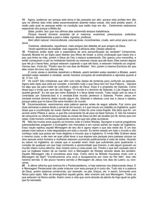 15 Agora, podemos ver porque este tema é tão passado por alto: porque este profeta tem dito
que no últimos dias virão estes escarnecedores dizendo estas coisas. Isto está predito assim. A
razão pela qual as pessoas estão na condição que estão hoje em dia... Certamente estávamos
esperando isto porque a Bíblia diz:
Sabe, porém, isto: que nos últimos dias sobrevirão tempos trabalhosos,
Porque haverá homens amantes de si mesmos, avarentos, presunçosos, soberbos,
blasfemos, desobedientes a pais e mães, ingratos, profanos,
Sem afeto natural, irreconciliáveis, caluniadores, incontinentes, cruéis, sem amor para com os
bons.
Traidores, obstinados, orgulhosos, mais amigos dos deleites do que amigos de Deus,
Tendo aparência de piedade, mas negando a eficácia dela. Destes afasta-te.
16 Podemos então estar sob a expectativa de uma personificação da verdade? Certamente.
Quando Moisés foi ao Egito para libertar aos filhos de Israel, a única vindicação que trazia era o
pau que tinha na mão, porém o Deus do Céu o estava sustentando. Ele operou uma maravilha, e
então começaram a sair os imitadores fazendo as mesmas coisas que ele fazia. Eles vieram depois
que ele já o havia feito, porque estavam copiando o que ele fazia, e estavam imitando ao original.
Vemos isso. Você diz: “Porém isso foi nos dias de Moisés”. Sim, porém a mesma Escritura diz que
eles viriam de novo nos últimos dias:
E como Janes e Jambres resistiram a Moisés, assim também estes resistem a Moisés, assim
também estes resistem à verdade, sendo homens corruptos de entendimento e réprobos quanto à
fé. II Tim. 3:8
17 Vê você? São imitadores que vêm com toda classe de tonterias para confundir as pessoas.
Agora este rapto que está por suceder, e também tudo o que Deus tem em Sua Palavra... Sempre
há algo que sai para tratar de confundir o plano de Deus. Esse é o propósito de Satanás. Como
disse aqui o irmão que vem de Lãs Vegas: “O mundo é o domínio de Satanás, e Lãs Vegas é seu
quartel general”. Eu sei que por certo Satanás é o deus deste mundo. Toda nação sob os céus é
controlada por Satanás.Isso é a verdade.Este mundo pertence a Satanás. Porém Jesus em
verdade tomará domínio deste mundo algum dia. Satanás o ofereceu uma vez e Jesus o rejeitou
porque sabia que no futuro Ele seria herdeiro do mundo.
18 Escarnecedores: examinemos esta palavra apenas antes de seguir adiante. Faz como que
duas semanas e estava lendo o jornal ali em tucson, e li que houve um cidadão na Inglaterra, quem
disse que a crucificação de nosso Senhor Jesus Cristo foi uma coisa fingida. Ele dizia que foi um
acordo entre Pilatos e Jesus, e que Ele unicamente foi ali para se fazer famoso. E não há maneira
de censurá-lo ou refutá-lo porque todas as coisas de Deus se têm de receber por fé, temos que crer
nelas. Este homem continuou explicando como era que isto pôde acontecer.
19 Não faz muitos anos quando os homens João e Carlos Wesley, Spurgeon e outros pregadores
sobressalientes pregaram o Evangelho nos mercados e em outras partes da nação da Inglaterra.
Essa nação rejeitou aquela Mensagem de seu dia e agora vejam o que são neste dia. É um dos
países mais baixos e mais degradados em todo o mundo. Eu tenho estado em todo o mundo e não
conheço nada que possa ser mais ilegítimo e imundo que a Inglaterra. O irmão Billy Graham disse
a mesma coisa, e ele nem se quer pôde levar a sua esposa aos parques para passear porque os
atos sexuais entre homens e mulheres estavam ocorrendo publicamente á vista de todos. Quando
eu estive na Inglaterra, as coisas que vi suceder eram mais que suficientes para quebrantar o
coração de qualquer um que haja conhecido a oportunidade que tiveram, e até algum guiavam ao
mundo inteiro numa reforma. Isso mostra como a coisa pode cair. Porém o que tem causado isto é
que os Ingleses tratam de se manter com a Mensagem de Wesley através deste dia também.
Aquela Mensagem não é proveitosa para hoje. Como seria se Moisés houvesse vindo com a
Mensagem de Noé? “Construiremos uma arca e escaparemos por meio do Rio Nilo”. Isso não
haveria servido. E tão pouco haveria servido a Mensagem de Jesus nos dias de Lutero; ou vice-
versa.
20 A última reforma que tivemos foi o Pentecostalismo, e hoje estamos nos distanciando disso. E
a Mensagem Pentecostal não pode misturar com esta porque já é outro dia. Tudo isto é a palavra
de Deus, porém estamos construindo, por exemplo: os pés, braços, etc. e assim, formando uma
Noiva para rapto. Não vá envergonhar aquela gente, eles viveram sob sua Mensagem. Todos os
que estavam na Noiva sairão. Assim como a vida que corre através da planta de trigo igual ao grão
que foi semeado.
 