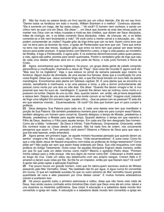 21 Não faz muito eu estava lendo um livro escrito por um crítico Alemão. Ele diz em seu livro:
“Dentre todos os fanáticos em todo o mundo, William Branham é o melhor”. Continuou dizendo:
“Ele é somente um mago, ele faz estas coisas...” Vê você? O homem nem conhece, e sendo um
crítico nem se quer cria em Deus. Ele disse:”... um Deus que durante as eras das trevas podia se
manter nos Céus com as mãos cruzadas e rindo-se dos cristãos, que diziam ser Seus discípulos,
mães de crianças, etc. e os leões comendo Seus discípulos, mães de crianças, etc. e os leões
comendo-os e Ele nem levantando a mão”. Vê você como a mente carnal e a educação, etc., não
podem compreender as visões? Aquele grão de trigo tinha que cair na terá. Assim como teve que
cair na terra para se levantar de novo, a igreja de Pentecostes que teve que cair. Teve que entrar
na terra nas eras das trevas. Qualquer grão que entra na terra tem que passar por esse tempo
escuro para poder produzir. A igreja brotou com Martinho Lutero, e logo a vida passou ao ministério
de Wesley, e logo a Pentecostes, e agora grão. E os sistemas denominacionais pelos quais passou
a vida, agora são palha, prontos para serem queimados. Porém o verdadeiro grão de trigo que saiu
de cada uma destas reformas será em si uma parte da Noiva, e tudo junto formará a Noiva de
Cristo.
22 Agora, encontramos que na Inglaterra, há pouco, um grupo desta gente de cabelo comprido
personificou a crucificação, chamando a Jesus de “Papy”. Que coisa tão imunda! E agora você diz:
“Mas isso foi na Inglaterra”. Veja o que estava no jornal da semana passada aqui mesmo na
América: Algum doutor de divindade, de uma escola mui famosa, disse que a crucificação foi uma
coisa fingida. Disse que Jesus somente fingiu isto, e que Ele havia tomado um suco feito da planta
mandrágora. Encontramos esta planta em Gênesis capítulo 30. É uma planta que se encontra no
oriente, semelhante á marihuana; e se uma pessoa a toma, a põe a dormir profundamente até
parecer como morta por uns dois ou três dias. Ele disse: “Quando lhe deram vinagre e fel, é mui
possível que isso foi suco de mandrágora. E quando lhe deram isso se inclinou como morto e o
puseram na tumba. Depois de uns ou três dias, quando vieram ver, então, ele já havia despertado
e estava bem. Depois de uns anos ele teve uma morte comum aí na Índia”. Imagine você, tratando
de fingir uma religião! Em primeiro lugar, aquele crítico... Que se passa com as pessoas? É este dia
em que estamos vivendo... Escarnecedores. Vê você? Os dias que tiveram que vir para cumprir a
profecia.
23 Deus designou Sua Palavra para cada era. E cada uma destas eras tem que manifestar a
porção de Sua Palavra. Ele também predestinou homens para cada era para cumprir essa Palavra,
também designou um homem para cumpri-la. Quando designou o tempo de Moisés, predestinou a
Moisés, predestinou a Moisés para aquele tempo. Quando destinou o tempo em que nasceria o
Filho de Deus, destinou o Filho para aquele tempo. Em cada era Ele tem designado Seu homem.
Como diz a bíblia: “ordenado”. Se Deus é Infinito, Todo-Poderoso, Onipresente, Onisciente, então
Ele conhece todas as coisas desde o princípio. Não há nada fora de ordem, nós unicamente
pensamos que assim é. Tem pensado você assim? Observe a Palavra de Deus para que veja o
que Ele está fazendo, então entenderá.
24 Agora pense: em primeiro lugar, se aquele ministro houvesse pensado que quando deram ao
senhor vinagre e fel, Ele o cuspiu, não o Tomou. “Virão escarnecedores”. E outra coisa: Como foi
que a vida deste Jesus de Nazaré enquadrou com todas as profecias do Antigo testamento? Como
pôde ser? Não podia ser sem que assim fosse ordenado por Deus. Sua vida enquadrou com toda
profecia do Antigo Testamento. Outra coisa: Se aqueles discípulos fingiram desta maneira, então
por que foi que cada um deles morreu como mártir? Mesmo o apóstolo Pedro disse: “Ponham
minha cabeça para o chão porque não sou digno de morrer como Ele”. Colocaram a André assim
ao longo da cruz. Cada um selou seu testemunho com seu próprio sangue. Creram Nele e O
amaram e deram suas vidas por Ele. Se Ele foi um impostor, então por que fizeram isso? Vê você?
A gente não pode captar a aplicação Espiritual.
25 Faz pouco houve um grande homem, creio que foi rabino,quem escreveu acerca de Móises
passando pelo Mar Vermelho. Disse: “Na realidade não foi por água. A água nunca foi convertida
em muros. O que em realidade sucedeu foi que no outro extremo do Mar vermelho houve grande
quantidade de cana e eles passaram por cima destas canas”. E muitos homens eclesiásticos
creram e aceitaram isso.
26 Há pouco quando subiu o primeiro astronauta e voltou, disse que não havia visto nada de
Deus. Isso ainda causou confusão entre ministros.Eles criam que Deus vivia ale em cima, talvez a
uns duzentos ou trezentos quilômetros. Que coisa! A educação e a sabedoria deste mundo tem
convertido a igreja em nada. A educação e a sabedoria deste mundo tem convertido a igreja em
 