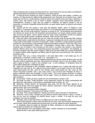 “Mas acontecerá que no tempo da tarde haverá luz”, que haveria uma luz que sairia ao entardecer,
quando estivessem acontecendo as extinções como temos agora?
31 O Papa de Roma acabava de visitar a Palestina. Antes de fazer esta viagem, o Senhor nos
mostrou no Tabernáculo em Jeffersonville exatamente como deveriam ser as mente como o vêem
vocês aqui nos livros. E então desceu o Espírito santo numa grande Coluna de Fogo e desenhou a
mesma coisa. Ele mesmo o fez ali sobre a parede, enquanto umas quatrocentas pessoas o
contemplavam. Quando o Papa saía em viagem à Palestina, de alguma maneira a lua se
escureceu, e tomaram fotografias desse fenômeno, as quais saíram iguais ao desenho que estava
ali no quadro.
32 Quando ele fez sua viagem a este país dos Estados Unidos, subiu 13 degraus e deu
comunhão a 13 pessoas nesta nação cujo número é 13.As extinções estão acontecendo por todas
as partes. Não vê você onde estamos? Estamos no tempo do fim. “Se levantarão escarnecedores
nos últimos nos tempo do fim “Se levantarão escarnecedores nos tempos desde quando nossos
pais morreram até agora”. Porém quando você ver estas coisas sucedendo, levante sua cabeça,
prepare-se; algo pode suceder a qualquer momento. Cristo vem por Sua Igreja!
33 Eles não crêem nisto porque tem que ser. Eles não se dão conta de que são eles mesmos
quem estão dando cumprimento às Escrituras. A gente em realidade não se dá conta que em dizer
e fazer estas coisas estão cumprindo as Escrituras. Caifás, o pontífice, e todos aqueles sacerdotes
naquele dia, que zombaram e escarneceram Dele do qual estava cantando, “Deus meu, Deus meu,
por que me desamparaste?” (Salmo 22), “Traspassaram minhas mãos e meus pés”. Estavam
cantando isso no templo e Ele morrendo ali fora sobre a cruz.Eles não sabiam o que estavam
fazendo. Mesmo Jesus orou: “Pai, perdoa-lhes porque não sabem o que fazem”. Em realidade, as
Escrituras predizem que eles seriam cegados. Sabe você que está predito que a Igreja Protestante
e a Igreja Católica serão cegadas nos últimos dias? É igual como nas Escrituras, com Cristo fora
querendo entrar.
Como dizes: Rico sou, e estou enriquecido, e de nada tenho falta; e não sabes que és um
desgraçado, e miserável, e pobre e cego, e nu. Apocalipse 3:17
34 Ali o tem você, de novo vemos a cegueira passando por alto as coisas de Deus como se não
tivessem nenhum significado para eles. Escarnecem da Verdade. Isso é o que diz a Bíblia. Porém
para a Igreja (a Noiva), o rapto é uma revelado a ela - é uma revelação. A verdadeira Noiva de
Cristo estará esperando a revelação do rapto.
35 Agora isto certamente é uma revelação, porque revelação é fé. A gente não pode ter uma
revelação sem que seja fé. Fé é algo que tem sido revelado a você assim como foi com Abraão,
quem podia passar por alto, como foi com Abraão, quem podia passar por alto, como se nem
mesmo houvesse sucedido, tudo o que vinha contra o que já havia sido revelação de Deus. A
Igreja é edificada sobre uma revelação. O Corpo inteiro... Faz umas quantas semanas, eu estava
falando com um precioso ministro Batista. Ele me disse: “Como um homem eu amo a você está
todo enredado.”.
36 Eu lhe disse: “Então, por favor, ajude-me com as Escrituras a corrigir o mal”.
37 Ele então me disse: “Irmão Branham, nunca poderemos colocar as coisas corretamente até
que tenhamos cada palavra, sobre palavra, exatamente igual ao grego, etc., etc.”
38 Disse-lhe: “Porém Senhor, és demasiado sábio para crer em tais coisas. Mesmo ali no
Concílio de Nicéia, 300 anos depois de Cristo, estavam discutindo a cerca de qual dos gregos
estava correto. Isto é uma revelação”.
39 Ele disse: “Eu não posso aceitar revelação”.
40 Então lhe perguntei: “Como pode você aceitar a Cristo?”
41 Ele disse: “Pois a própria Bíblia diz, „Aquele que crê em Jesus Cristo tem a Vida Eterna”.
42 Disse-lhe: “Isso é certo. Também diz que nenhum homem pode chamar a Jesus, o Cristo, a
não ser por meio da revelação do Espírito Santo, Quem o revela”. E alí está de novo com
revelação. Tem que ser revelado.
43 Na Bíblia, Caím e Abel não tinham uma Bíblia para ler; mas foi revelado a Abel.
Pela fé Abel ofereceu a Deus maior sacrifício do que Caím, pelo qual alcançou testemunho de
que era justo, dando Deus testemunho dos seus dons, e por ela, depois de morto ainda fala.
E, chegando Jesus às partes de Cesaréia de Filipo, interrogou os seus discípulos dizendo:
Quem dizem os homens ser o Filho do homem?
E eles disseram: Uns, João Batista, outros Elias, e outros Jeremias ou um dos profetas.
Disse-lhe ele: E vós, quem dizeis que eu sou?
 