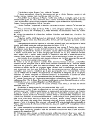 E Simão Pedro, disse: Tu és o Cristo, o filho de Deus vivo.
E Jesus respondendo, disse-lhe: Bem-aventurado és tu, Simão Barjonas, porque to não
revelou a carne e o sangue mais meu Pai, que estás nos céus.
Pois também eu te digo que és Pedro, e sobre esta pedra (a revelação espiritual que lhe
permitiu saber quem era Deus, quem era Jesus. E Ele é a revelação de Deus: Deus estava em
Cristo reconciliando o mundo consigo mesmo. Revelando o que Deus era num corpo de carne)...
Tu és o Cristo (o Ser Ungido) o Filho de Deus Vivo.
...Jesus lhe disse... porque não to revelou a carne nem o sangue, mas meu Pai que está nos
céus.
Pois eu também te digo, que tu és Pedro, e sobre esta pedra edificarei a minha igreja (A
revelação da Palavra em Seu tempo); e as portas do inferno não prevalecerão contra ela. Mateus
16:13-18.
44 O livro de Apocalipse é o último livro da Bíblia. Este livro está selado para o incrédulo. No
capítulo 22, diz:
Porque eu testifico a todo que ouvir as palavras da profecia deste livro que, se alguém lhes
acrescentar alguma coisa, Deus fará coisa, Deus fará vir sobre ele as pragas que estão escritas
neste livro.
E se alguém tirar quaisquer palavras do livro desta profecia, Deus tirará a sua parte da árvore
da vida, e da cidade santa, que estão escritas neste livro. Apoc..22:18-19
45 Então com isto entendemos que foi dada unicamente para crentes. O Espírito abre o livro de
Apocalipse e revela Quem é o autor deste Livro inteiro. Ele é o Alfa e Ômega, desde Gênesis até
Apocalipse, Jesus Cristo é o mesmo de um extremo a outro. E Ele revela Seu mistério completo de
Si mesmo e Seus planos para as Eras da Igreja (que estavam por vir), e foi selado ali com sete
selos. Agora o livro foi escrito, porém recorde, foi selado com sete selos, e estes sete selos não
haveriam de ser abertos (Apocalipse 10) até quando o último anjo terrestre tocasse sua trombeta.
Mas nos dias da voz do sétimo anjo, quando ele tocar a sua trombeta, se cumprirá o segredo
de Deus, como anunciou aos profetas seus servos. Apoc.10:7
46 Esta é a era em que estamos vivendo. Todos sabemos vivendo na era de Laodicéia.Não
haverá outra era. Não pode havê-la. Assim sendo, estamos vivendo na era de Laodicéia, e estes
selos que têm guardado a este livro como um mistério para as pessoas, devem ser desatados
neste tempo. Isso é o que Ele nos prometeu. Agora, não será nada fora da Palavra, porque não se
pode acrescentar nem tirar nada da Palavra. Tem que sempre permanecer a Palavra; porém a
revelação é para revelar a verdade do que é, para que enquadre com o resto da Bíblia; e então
Deus o vindica como a verdade. Vê você? Deus não necessita de interprete, Ele é Seu próprio
intérprete. Ele mesmo interpreta Sua Palavra quando traz a cumprimento as coisas que disse:
“Haja Luz”. E houve luz. Isso não necessita interpretação, porque foi vindicado.
47 Agora, Ele prometeu nas Escrituras certas coisas para estes últimos dias, e ali estão. Por essa
razão Jesus foi o Filho de Deus; Deus havia prometido que o enviaria. Quando Ele estava em Seu
ministério terreno, e as pessoas não podiam crer Nele, Ele disse:
Examinais as Escrituras, porque vós cuidais ter nelas a vida eterna, e são elas que de mim
testificam. João 5:39
Se não faço as obras de meu Pai, não me acrediteis. João 10:37
48 Continuou dizendo: “Porém se não podeis crer em mim, crede então pelas obras porque elas
testificam quem sou”. Então na era de Wesley, as obras que ele fez testificaram quem era. Nos dias
de Lutero, a Reforma testificou quem era ele. Nos dias dos Pentecostais, a restauração dos dons
(falando em línguas, expulsando demônios, e demais dons), foi um testemunho. Nisso não há erro.
Eu li os livros da história do movimento Pentecostal. Quando começou,houve gente que dizia: “Não
pode durar muito tempo, em pouco tempo vai se acabar”. Porém todavia continua. Por que?
Porque você nunca o vai apaga. Deus disse que estaria ali; é aquela porção da Palavra. E logo
quando a Noiva for levada ao Céu, como vai você apagá-la? É uma revelação da manifestação da
Palavra feita realidade. E estamos vivendo nesse dia. Louvado seja Deus! A revelação do mistério
de Si mesmo.
49 Agora, este rapto do qual estamos falando, somente é para a Noiva. Recorde que a Bíblia diz:
Mas os outros mortos não tornarão a viver até que sejam cumpridos mil anos. Esta é a primeira
ressurreição. Apocalipse 20:5
50 Este grande rapto... Amigo, se não há um rapto, então onde estamos? Que vamos fazer? Em
que era estamos vivendo? Que promessa temos? Certamente, haverá um rapto. A Bíblia diz que o
 