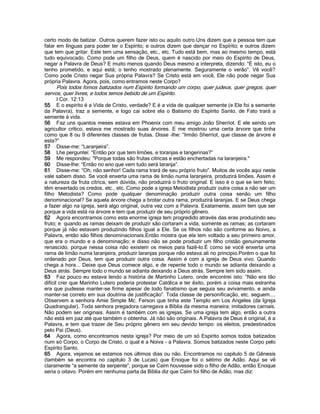 certo modo de batizar. Outros querem fazer isto ou aquilo outro.Uns dizem que a pessoa tem que
falar em línguas para poder ter o Espírito; e outros dizem que dançar no Espírito; e outros dizem
que tem que gritar. Este tem uma sensação, etc., etc. Tudo está bem, mas ao mesmo tempo, está
tudo equivocado. Como pode um filho de Deus, quem é nascido por meio do Espírito de Deus,
negar a Palavra de Deus? E muito menos quando Deus mesmo a interpreta, dizendo: “É isto, eu o
tenho prometido, e aqui está; o tenho mostrado plenamente. Seguramente o verão”. Vê você?
Como pode Cristo negar Sua própria Palavra? Se Cristo está em você, Ele não pode negar Sua
própria Palavra. Agora, pois, como entramos neste Corpo?
Pois todos fomos batizados num Espírito formando um corpo, quer judeus, quer gregos, quer
servos, quer livres, e todos temos bebido de um Espírito.
I Cor. 12:13
55 E o espírito é a Vida de Cristo, verdade? E é a vida de qualquer semente (e Ele foi a semente
da Palavra), traz a semente, e logo cai sobre ela o Batismo do Espírito Santo, de Fato trará a
semente á vida.
56 Faz uns quantos meses estava em Phoenix com meu amigo João Sherriot. E ele sendo um
agricultor crítico, estava me mostrado suas árvores. E me mostrou uma certa árvore que tinha
como que 8 ou 9 diferentes classes de frutas. Disse -lhe: “Irmão Sherriot, que classe de árvore é
esta?”
57 Disse-me: “Laranjeira”.
58 Lhe perguntei: “Então por que tem limões, e toranjas e tangerinas?”
59 Me respondeu: "Porque todas são frutas cítricas e estão enchertadas na laranjeira."
60 Disse-lhe: “Então no ano que vem tudo será laranja”.
61 Disse-me: “Oh, não senhor! Cada rama trará de seu próprio fruto”. Muitos de vocês aqui neste
vale sabem disso. Se você enxerta uma rama de limão numa laranjeira, produzirá limões. Assim é
a natureza da fruta cítrica, sem dúvida, não produzirá o fruto original. E isso é o que se tem feito;
têm enxertado os credos, etc., etc. Como pode a igreja Metodista produzir outra coisa a não ser um
filho Metodista? Como pode qualquer denominação produzir outra coisa senão um filho
denominacional? Se aquela árvore chega a brotar outra rama, produzirá laranjas. E se Deus chega
a fazer algo na igreja, será algo original, outra vez com a Palavra. Exatamente, assim tem que ser
porque a vida está na árvore e tem que produzir de seu próprio gênero.
62 Agora encontramos como esta enorme igreja tem progredido através das eras produzindo seu
fruto; e quando as ramas deixam de produzir são cortaram a vida, somente as ramas; as cortaram
porque já não estavam produzindo filhos igual a Ele. Se os filhos não são conforme ao Noivo, a
Palavra, então são filhos denominacionais.Então mostra que ela tem voltado a seu primeiro amor,
que era o mundo e a denominação; e disso não se pode produzir um filho cristão genuinamente
renascido, porque nessa coisa não existem os meios para fazê-lo.É como se você enxerta uma
rama de limão numa laranjeira, produzir laranjas porque não estava ali no principio.Porém o que foi
ordenado por Deus, tem que produzir outra coisa. Assim é com a igreja de Deus vivo. Quando
chega a hora... Deixe que Deus comece algo, e de repente todo o mundo se adianta deixando a
Deus atrás. Sempre todo o mundo se adianta deixando a Deus atrás. Sempre tem sido assim.
63 Faz pouco eu estava lendo a história de Martinho Lutero, onde encontrei isto: “Não era tão
difícil crer que Marinho Lutero poderia protestar Católica e ter êxito, porém a coisa mais estranha
era que pudesse manter-se firme apesar de todo fanatismo que seguia seu avivamento, e ainda
manter-se correto em sua doutrina de justificação”. Toda classe de personificação, etc. seguem....
Observem a senhora Amie Simple Mc. Ferson que tinha este Templo em Los Angeles (da Igreja
Quadrangular). Toda senhora pregadora carregava a Bíblia da mesma maneira: imitadores carnais.
Não podem ser originais. Assim é também com as igrejas. Se uma igreja tem algo, então a outra
não está em paz até que também o obtenha. Já não são originais. A Palavra de Deus é original, é a
Palavra, e tem que trazer de Seu próprio gênero em seu devido tempo: os eleitos, predestinados
pelo Pai (Deus).
64 Agora, como encontramos nesta igreja? Por meio de um só Espírito somos todos batizados
num só Corpo, o Corpo de Cristo, o qual é a Noiva - a Palavra. Somos batizados neste Corpo pelo
Espírito Santo.
65 Agora, vejamos se estamos nos últimos dias ou não. Encontramos no capitulo 5 de Gênesis
(também se encontra no capítulo 3 de Lucas) que Enoque foi o sétimo de Adão. Aqui se vê
claramente “a semente da serpente”, porque se Caím houvesse sido o filho de Adão, então Enoque
seria o oitavo. Porém em nenhuma parta da Bíblia diz que Caím foi filho de Adão, mas diz:
 