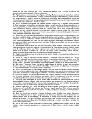 Vocês tem que viver uma vida que - que... Diante das pessoas, que... e diante de Deus e das
pessoas, que mostre que você - que você é sincero.
29 Agora, apenas um momento mais. Agora, no Antigo Testamento quando o sacrifício era feito
um - um estatuto ou uma ordenança. E assim é o batismo na água uma ordenança. Assim é o lava
pés uma ordenança ; assim é a ceia do Senhor uma ordenança. “Bem aventurado é aquele que
cumpre todas as Suas ordenanças, guarda todos os Seus estatutos, todos os Seus mandamentos,
para que ele possa ter direito à Arvore da Vida.”
30 Agora, observem nisto agora, que naquele primeiro, quando isto foi primeiro uma ordenança
de Deus para trazer um sacrifício para a igreja, e para o templo e o altar, e ofertar seus dons, e - e
por seus pecados, o sacrifício de um cordeiro. Bem, eu posso realmente imaginar algum irmão
judeu descendo a estrada, sabendo que ele era culpado e ele vai ao altar; ou traz seu novilho
gordo ou um boi, o que ele tivesse, ou um carneiro, cordeiro, alguma coisa. Ele trazia aquilo
caminho abaixo tão sincero quanto podia vir, ele andava ali em cima, guardando as ordenanças de
Deus realmente tão sincero quanto podia.
31 Então ele colocava suas mãos sobre isto, confessando seus pecados, e o sacerdote colocava
isto (seus pecados) sobre o cordeiro, e a garganta do cordeiro era cortada, e - e daí morria por ele.
Enquanto caia lá, o cordeirinho balindo, morrendo), ele compreendia que tinha pecado e alguma
coisa tinha que morrer em seu lugar. Por esta razão, ele estava oferecendo a morte desse cordeiro
por sua morte. Vêem, o cordeiro morria em seu lugar. Então o homem fazia isto com sinceridade,
do fundo de seu coração.
32 Finalmente, vezes e vezes isto era feito novamente, vezes e vezes continuava indo ate que
finalmente isto se tornou uma tradição. O mandamento de Deus se tornou uma tradição para o
povo. E então aqui descia ele, “Bem, vejamos, isto é assim e assim hoje, talvez é melhor eu
descer. Sim, é melhor eu ofertar um - um boi” Ele descia, “Bem, Senhor aqui está o meu boi.”
Vêem, não havia sinceridade nisto, não havia compreensão para aquilo.”
33 Agora, nos não queremos tomar a comunhão assim. Esta é a mesma coisa que fazemos ao
vir a mesa do Senhor.
34 Isaias 35... não, eu lhes peço perdão, Isaias 60... Deixe-me tomar isto de volta. Eu - eu- eu
creio que é Isaias 28, é onde nós encontramos isto. Eu estou certo de que é o capitulo certo. Ele
disse, “Preceito sobre preceito; e regra sobre regra; um pouco aqui, um pouco ali. Firmem-se logo
ao que é bom. Com lábios gaguejantes e outras línguas falarei a este povo. E este é o Descanso.”
35 Ele disse, “Todas as mesas do Senhor estão cheias de vômito. A quem se ensinaria a
Doutrina? E a quem se daria a entender?” Vêem? Eu acho que esta foi a Escritura correta, Isaias
28. “A quem se ensinaria a Doutrina?” Vêem? “as mesas”.
36 Agora, nos encontramos hoje que esta notável coisa que estamos preparando para fazer esta
noite, em comemoração de Sua morte e Seu corpo que nos cremos que comemos diariamente, ou,
após come-lo como nosso irmão pregava para nós. Tomando a Palavra de Deus, nós cremos n’Ela
de todo nosso coração. Nós A vemos manifesta; nós A vemos manifesta; nós A vemos dada a nós;
nós A vemos vindicada; nós A sentimos em nossas vidas. E nós devemos vir a isto com uma
consciência profunda do que estamos fazendo, não apenas porque isto é uma ordem.
37 Você vai para uma igreja, e muitas vezes eles distribuem um velho biscoito de soda ou
alguma espécie de uma - alguma coisa, partem aquilo, e pão levedado ou - ou alguma coisa e - e
partem isto; e pessoas que fumam, bebem, tudo mais, porque eles são membros da igreja eles
vem e tomam a ceia do Senhor. Bem, isto é imundície diante de Deus!
38 Mesmo o sacrifício, diz, “Seus dias santos e seus sacrifícios tornam-se um mau cheiro em
Minhas narinas” Ainda Ele os ordenou que fizessem aquele sacrifício. Mas a forma que eles
trataram isto, isto tornou-se fedor, mau cheiro sem Seu nariz (Suas narinas), o mesmo sacrifício
que Ele ordenou.
39 Esta é a forma que tomamos a Palavra de Deus, muitos Cristãos hoje (assim chamados)
fazem isto. Nós levantamos aqui e pregamos esta Palavra, e dizemos, “Jesus Cristo não é o
mesmo ontem, hoje, e para sempre,” e ensinamos as coisas que Ele nos prometeu que Ele
honraria, e dizemos, “Oh, bem, isto foi por alguma coisa mais,” nossas adorações Sodomitas tem
se tornado mau cheiro em Seu nariz. Ele não as receberá, pro nenhum meio. Esta é a razão, por
nossos hábitos tradicionais!
40 Vocês não tomem a ceia do Senhor por uma tradição. Vocês a tomem porque o amor de Deus
está em vossos corações, guardando os mandamentos de Deus. Vêem, este é o porque vocês a
tomam.
 