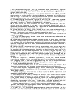a você? Algum homem contou isto a você? Ou,” Como disse Jesus, “É meu Pai nos Céus quem
tem revelado isto para você?” Vêem? Vêem? “Como você aprendeu isto, uma segunda mão ou é
isto uma revelação de Deus?”
64 É esta comunhão apenas alguma coisa que eu levanto, uma ordem, dizendo “Bem, o restante
deles toma isto, eu tomarei também?” Isto é uma revelação de que eu sou parte d”Ele e eu sou
parte de vocês, e eu amo vocês e eu O amo, e estamos tomando isto juntos como um símbolo de
nosso amor a Deus, e nosso amor e companheirismo uns com os outros.
65 Agora eu quero ler um pouco das Escrituras. E então eu acho... Onde vocês... Qualquer
caminho que o Irmão Pearry desejar hoje. Eu desejo que vocês leiam comigo, se vocês tiverem
suas Bíblias. I Coríntios o - o capitulo 11, começando com o versículo 23.
66 E então também, em nosso tabernáculo, nós temos sempre observado isto e lava pés,
sempre, porque eles vão juntos. Eu creio que o irmão anunciou que “Quarta-feira a noite,” por
causa da multidão e você não tem suficiente para... espaço para ter as pessoas dentro para o lava
pés, eles vão observar - observar isto Quarta-feira a noite.
67 Agora, versículo 23 do capitulo 11 de I Coríntios, ouçam Paulo agora. Agora lembrem-se, e
guardem isto em mente, Gálatas 1:8, “Se nós ou mesmo um anjo vindo do céu vos pregar qualquer
evangelho a não ser este,” (este que temos pregado) “seja anátema”. Vêem?
Porque eu recebi do Senhor o que também vos ensinei: Que o Senhor Jesus, na noite em que
foi traído tomou o pão,
E, tendo dado graças, partiu... e disse: Tomais, comei; isto é o meu corpo que é partido por
vós; fazei isto em memória de mim.
68 Agora, deixe-me parar bem aqui, vê você. Mas tomar o corpo do Senhor Jesus Cristo nesta
comunhão não significa que aquela comunhão seja o corpo literal de Cristo. Isto é Católico. Eu não
creio que aquilo seja correto. Eu creio que isto é somente uma ordenança que Deus fez conosco,
vêem, isto não é o corpo real. Isto é... Agora, isto é realmente um pedacinho de pão Kosher. Isto é
apenas uma ordenança.
69 Nem eu creio que o batismo de Jesus Cristo (no nome de Jesus Cristo) na água perdoa seus
pecados. Eu não creio que você... Eu creio que você poderia ser batizado o dia interia... Agora, eu
sei que talvez haja pessoas aqui sentadas que vieram da igreja Apostólica, quero dizer, ou da
igreja Pentecostal Unida, a qual eles ensinam isto. Mas, vê você, eu - eu não creio que a água
perdoe pecados. Ou, se isto fosse, então Jesus morreu em vão. Vêem? Eu creio que isto foi
somente uma ordenança de Deus, vêem, para mostrar que vocês foram perdoados. Mas ser
batizado para regeneração, não, eu - eu - eu não creio nisto. Eu não creio que água perdoe
pecados.
70 Nem creio que este pão e vinho tenha qualquer coisa a ver com você,, somente mantendo
uma ordenança que Deus tem nos ordenado a fazer. Vêem? Correto. Eu creio que o batismo na
água é a mesma coisa. Eu creio que nos é compelido fazer isto. Pois Ele fez tudo para nosso
exemplo. E Ele fez isto para nosso exemplo. E Ele lavou os pés para nosso exemplo.
71 Agora, “Semelhantemente também,” verso 25
Semelhantemente também, depois de ceiar, tomou o cálice, dizendo: Este cálice é o Novo
Testamento no meu sangue, fazei isto, todas as vezes que beberdes, em memória de mim.
Porque todas as vezes... (Lembrem-se agora!)... Porque todas as vezes que comerdes este
pão e beberdes este cálice anunciais a morte do Senhor, ate que venha. (Até quando? “Até que Ele
venha!” Vêem? Vêem?)
Portanto qualquer que comer este pão, ou beber o cálice do Senhor indignamente, será
culpado do corpo e do sangue do Senhor.
72 Deixe-me parar por um minuto. A razão que Ele disse isto, vocês notam num outro versículo
aqui, outro capitulo, que ele disse, “Eu entendo que quando vocês - quando vocês se reúnem
vocês comem, também se embriagam na mesa do Senhor.”Eles compreenderam mau isto, vê
você. Eles entraram insaciáveis, vêem. Exatamente como as pessoas estão fazendo hoje,
simplesmente vivem qualquer tipo de vida e a tomam. Vêem? E ele disse, “Vocês tem casa onde
comerem, vêem. Porem, isto é uma ordenança que nós deveríamos manter, vêem.” Agora:
Examine-se pois o homem a si mesmo, e assim coma deste pão e beba deste cálice.
Porque o que come e bebe indignamente, come e bebe para sua própria condenação, não
discernindo o corpo do Senhor. (Vêem?)
73 O que é você? Você é um Cristão, você vive diante de todos como um Cristão.E se você
tomar isto e não viver como Cristão, você não está discernindo o corpo do Senhor. Você está
 