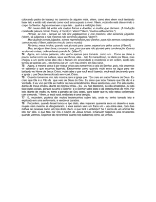 colocando pedra de tropeço no caminho de alguém mais, vêem, como eles vêem você tentando
fazer isto e então não vivendo como você esta suposto a viver. Vêem, você não está discernindo o
corpo do Senhor. Agora observem o que isto... qual é a maldição disto:
Por causa disto há entre vós muitos fracos e doentes, e muitos que dormem. (A tradução
correta da palavra, Irmão Pearry, é “mortos”. Vêem? Vêem, “muitos estão mortos.”)
Porque, se nós - porque se nós nos julgássemos a nós mesmos, não seriamos julgados.
(Vêem, se julgamos a nós mesmos não seremos julgados. Vêem?)
Mas quando somos julgados, somos repreendidos pelo Senhor, para não sermos condenados
com o mundo. (Vêem, nenhum vinculo com o mundo)
Portanto, meus irmãos, quando vos ajuntais para comer, esperai uns pelos outros. (Vêem?)
Mas, se algum tiver fome, coma em casa, para que vos não ajunteis para condenação. Quanto
as demais coisas, ordena-las-ei quando for. (Vêem?)
74 Agora, em outras palavras, não venha apenas para toma-la como um... Como eu disse a
pouco, sobre como os Judeus, seus sacrifícios, eles... Isto foi maravilhoso, foi dado por Deus, mas
chegou a um ponto onde eles não o faziam em sinceridade e reverência e em ordem, então isto
tornou-se apenas um... isto tornou-se um - um mau cheiro em Seu nariz.
75 Agora, a mesma coisa é por nossa vinda para tornarmos a ceia do Senhor, pois, nós devemos
vir sabendo o que estamos fazendo. Exatamente como quando você entra na água para ser
batizado no Nome de Jesus Cristo, você sabe o que você está fazendo, você está declarando para
a igreja o que Deus tem colocado em você, Cristo.
76 Quando tomamos isto, isto mostra para a igreja que “Eu creio em cada Palavra de Deus. Eu
creio que Ele é o Pão da que veio de Deus do Céu. Eu creio que toda Palavra que Ele diz é a
Verdade. E eu vivo por Ela ao melhor de meu entendimento, Deus sendo meu Juiz. Por esta razão,
diante de meus irmãos, diante de minhas irmãs... Eu - eu não blasfemo, eu não amaldiçôo, eu não
faço estas coisas, porque eu amo o Senhor, e o Senhor sabe disto e dá testemunhos de mim. Por
isto, diante de vocês, eu tomo a parcela de Seu corpo, para saber que eu não estou condenado
com o mundo.” Vêem, ai está você, então isto é uma benção.
77 E, recordem, poderia dar muitos testemunhos sobre isto, onde eu tenho tomado isto e
explicado em uma enfermaria, e vendo-os curados.
78 Recordem, quando Israel tomou o tipo disto, eles viajaram quarenta anos no deserto e suas
roupas nem mesmo se desgastaram, e eles saíram sem um fraco um - um entre eles, com dois
milhos de pessoas como um tipo disto. Bem, o que fará o Antetipo? Se o corpo de um animal fez
isto por eles, o que fará por nós o Corpo de Jesus Cristo, Emanuel? Sejamos pois reverentes
quando viermos. Sejamos tão reverentes quanto nós saibamos como, ao virmos.
 