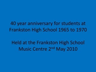 40 year anniversary for students at Frankston High School 1965 to 1970Held at the Frankston High School Music Centre 2nd May 2010  