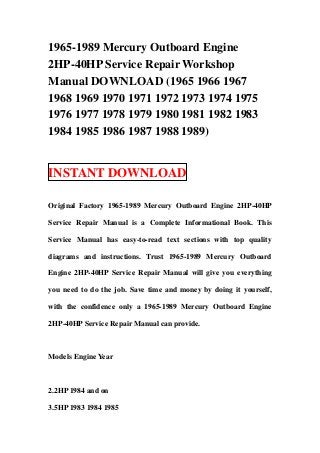 1965-1989 Mercury Outboard Engine
2HP-40HP Service Repair Workshop
Manual DOWNLOAD (1965 1966 1967
1968 1969 1970 1971 1972 1973 1974 1975
1976 1977 1978 1979 1980 1981 1982 1983
1984 1985 1986 1987 1988 1989)
INSTANT DOWNLOAD
Original Factory 1965-1989 Mercury Outboard Engine 2HP-40HP
Service Repair Manual is a Complete Informational Book. This
Service Manual has easy-to-read text sections with top quality
diagrams and instructions. Trust 1965-1989 Mercury Outboard
Engine 2HP-40HP Service Repair Manual will give you everything
you need to do the job. Save time and money by doing it yourself,
with the confidence only a 1965-1989 Mercury Outboard Engine
2HP-40HP Service Repair Manual can provide.
Models Engine Year
2.2HP 1984 and on
3.5HP 1983 1984 1985
 
