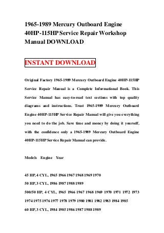 1965-1989 Mercury Outboard Engine
40HP-115HP Service Repair Workshop
Manual DOWNLOAD


INSTANT DOWNLOAD

Original Factory 1965-1989 Mercury Outboard Engine 40HP-115HP

Service Repair Manual is a Complete Informational Book. This

Service Manual has easy-to-read text sections with top quality

diagrams and instructions. Trust 1965-1989 Mercury Outboard

Engine 40HP-115HP Service Repair Manual will give you everything

you need to do the job. Save time and money by doing it yourself,

with the confidence only a 1965-1989 Mercury Outboard Engine

40HP-115HP Service Repair Manual can provide.



Models   Engine   Year



45 HP, 4 CYL, 1965 1966 1967 1968 1969 1970

50 HP, 3 CYL, 1986 1987 1988 1989

500/50 HP, 4 CYL, 1965 1966 1967 1968 1969 1970 1971 1972 1973

1974 1975 1976 1977 1978 1979 1980 1981 1982 1983 1984 1985

60 HP, 3 CYL, 1984 1985 1986 1987 1988 1989
 