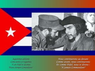 Seguiremos adelanteSeguiremos adelante
Como junto a ti seguimosComo junto a ti seguimos
Y con Fidel te decimosY con Fidel te decimos
"Hasta Siempre Comandante""Hasta Siempre Comandante"
Nous continuerons au devantNous continuerons au devant
Comme avant, nous continueronsComme avant, nous continuerons
Et comme Fidel, nous te dirons :Et comme Fidel, nous te dirons :
"A jamais Commandant""A jamais Commandant"
 