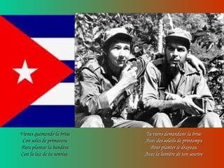 Vienes quemando la brisaVienes quemando la brisa
Con soles de primaveraCon soles de primavera
Para plantar la banderaPara plantar la bandera
Con la luz de tu sonrisaCon la luz de tu sonrisa
Tu viens demandant la briseTu viens demandant la brise
Avec des soleils de printempsAvec des soleils de printemps
Pour planter le drapeauPour planter le drapeau
Avec la lumière de ton sourireAvec la lumière de ton sourire
 