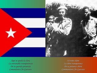 Aqui se queda la clara,Aqui se queda la clara,
La entranable transparenciaLa entranable transparencia
De tu querida presenciaDe tu querida presencia
Comandante Che GuevaraComandante Che Guevara
Ici reste claireIci reste claire
La chère transparenceLa chère transparence
De ta présence chérieDe ta présence chérie
Commandant Che GuevaraCommandant Che Guevara
 