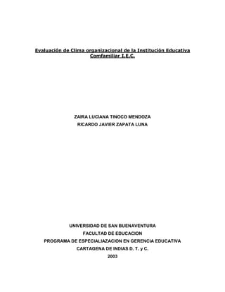 Evaluación de Clima organizacional de la Institución Educativa
                     Comfamiliar I.E.C.




               ZAIRA LUCIANA TINOCO MENDOZA
                RICARDO JAVIER ZAPATA LUNA




             UNIVERSIDAD DE SAN BUENAVENTURA
                   FACULTAD DE EDUCACION
   PROGRAMA DE ESPECIALIAZACION EN GERENCIA EDUCATIVA
                CARTAGENA DE INDIAS D. T. y C.
                             2003
 
