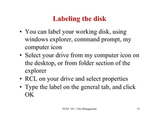 Labeling the disk
•  You can label your working disk, using
   windows explorer, command prompt, my
   computer icon
•  Select your drive from my computer icon on
   the desktop, or from folder section of the
   explorer
•  RCL on your drive and select properties
•  Type the label on the general tab, and click
   OK

                ELEC 101 - File Management    13
 