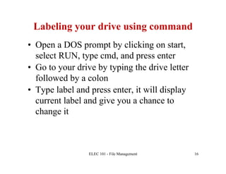 Labeling your drive using command
•  Open a DOS prompt by clicking on start,
   select RUN, type cmd, and press enter
•  Go to your drive by typing the drive letter
   followed by a colon
•  Type label and press enter, it will display
   current label and give you a chance to
   change it



                 ELEC 101 - File Management      16
 