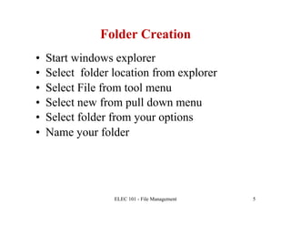 Folder Creation
•    Start windows explorer
•    Select folder location from explorer
•    Select File from tool menu
•    Select new from pull down menu
•    Select folder from your options
•    Name your folder




                   ELEC 101 - File Management   5
 
