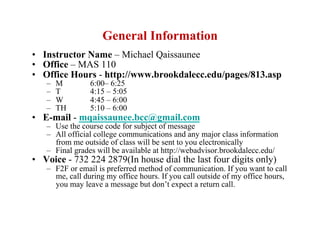 General Information
•  Instructor Name – Michael Qaissaunee
•  Office – MAS 110
•  Office Hours - http://www.brookdalecc.edu/pages/813.asp
   –    M       6:00– 6:25
   –    T       4:15 – 5:05
   –    W       4:45 – 6:00
   –    TH      5:10 – 6:00
•  E-mail - mqaissaunee.bcc@gmail.com
   –  Use the course code for subject of message
   –  All official college communications and any major class information
      from me outside of class will be sent to you electronically
   –  Final grades will be available at http://webadvisor.brookdalecc.edu/
•  Voice - 732 224 2879(In house dial the last four digits only)
   –  F2F or email is preferred method of communication. If you want to call
      me, call during my office hours. If you call outside of my office hours,
      you may leave a message but don’t expect a return call.
 