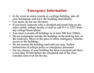 Emergency Information
•  In the event an alarm sounds in a college building, take all
   your belongings and leave the building immediately.
•  Use stairs, do not use elevators.
•  If you know someone who is disabled and needs help on the
   stairs, notify college faculty or staff or call 911 or 2222 from
   any college house phone.
•  You must evacuate all buildings to at least 300 feet (100m).
•  Do not congregate outside the building, in the parking lots, or
   the roadways. Move to the grass to allow emergency vehicles
   access to the buildings.
•  Do not reenter the building until told you may. Follow
   instructions of college police or emergency personnel
•  For my classes, if your building has been evacuated and there
   is less than 30 min before the scheduled end of the class
   consider class over for the day.
 