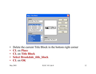 •    Delete the current Title Block in the bottom right corner
•    CL on Place
•    CL on Title Block
•    Select Brookdale_title_block
•    CL on OK
May 2003                      ELEC 101 Lab 4                     12
 