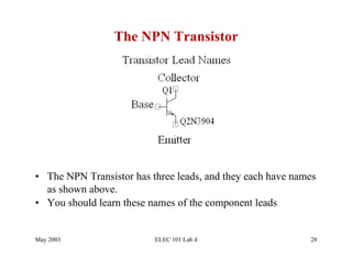The NPN Transistor




•  The NPN Transistor has three leads, and they each have names
   as shown above.
•  You should learn these names of the component leads


May 2003                  ELEC 101 Lab 4                     28
 