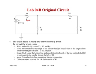 Lab 04B Original Circuit




•    The circuit above is poorly and unprofessionally drawn
•    To correct the layout errors
      –  Select and vertically center V1, R2, and R4
      –  Move R3 to the left so the length of the line on the right is equivalent to the length of the
         line from the right side of R1 to the junction
      –  Select R3, R4, and the bottom line and drag left so the length of the line on the left of R3
         is equivalent to the similar line on the left of R1
      –  Move Ground and the line connecting it to the center node.
      –  Delete the space between the 1 k for the value of R1


May 2003                                   ELEC 101 Lab 4                                           33
 