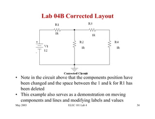 Lab 04B Corrected Layout




•  Note in the circuit above that the components position have
   been changed and the space between the 1 and k for R1 has
   been deleted
•  This example also serves as a demonstration on moving
   components and lines and modifying labels and values
May 2003                   ELEC 101 Lab 4                        34
 