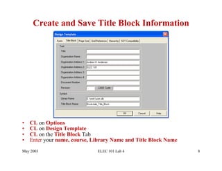 Create and Save Title Block Information




•    CL on Options
•    CL on Design Template
•    CL on the Title Block Tab
•    Enter your name, course, Library Name and Title Block Name
May 2003                       ELEC 101 Lab 4                     8
 