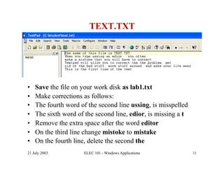 TEXT.TXT




•    Save the file on your work disk as lab1.txt
•    Make corrections as follows:
•    The fourth word of the second line ussing, is misspelled
•    The sixth word of the second line, edior, is missing a t
•    Remove the extra space after the word editor
•    On the third line change mistoke to mistake
•    On the fourth line, delete the second the
21 July 2003          ELEC 101 - Windows Applications           11
 