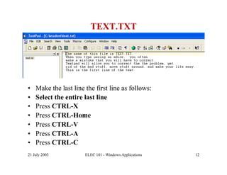 TEXT.TXT




•    Make the last line the first line as follows:
•    Select the entire last line
•    Press CTRL-X
•    Press CTRL-Home
•    Press CTRL-V
•    Press CTRL-A
•    Press CTRL-C
21 July 2003            ELEC 101 - Windows Applications   12
 