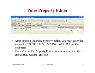 Pulse Property Editor




•  After opening the Pulse Property editor, you must enter the
   values for TD, TF, TR, V1, V2, PW, and PER from the
   keyboard
•  The values in the Property Editor are not in order and their
   entries may require scrolling


1 November 2005           ELEC 101 Lab 9                      8
 