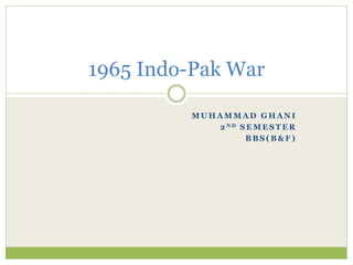 M U H A M M A D G H A N I
2 N D S E M E S T E R
B B S ( B & F )
1965 Indo-Pak War
 