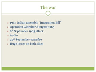 The war
 1965 Indian assembly “Integration Bill”
 Operation Gibraltar 8 august 1965
 6th September 1965 attack
 Audio
 22rd September ceasefire
 Huge losses on both sides
 
