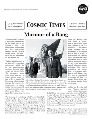 Cosmic Times
1965
Age of the Universe:
10-25 Billion Years
Size of the Universe:
25 Billion Light Years
National Aeronautics and Space Administration
“Murmur” continued on page 2
Murmur of a Bang
Robert Wilson (left) and Arno Penzias stand in front of their horn
reﬂector antenna in Holmdel, New Jersey. They discovered a radia-
tion signal that matches that exptected by theorists who propose the
Universe began with a hot explosion called the “big bang”. This dis-
covery was made by accident as they tried to track down the source
of unwanted noise in their receiver. (Photo courtesy of Bell Labs)
Astronomers have identiﬁed
a faint cosmic radio rumble
as the distant roar of the
Universe’s birth. The
discovery not only provides
the ﬁrst observational
evidence that the Universe
started with a “big bang”,
but it also has implications
for how it might end.
The faint radio hiss comes in
the form of 7.3-centimeter
microwaves, which lie
on the electromagnetic
spectrum between radio
waves and infrared light.
The microwaves come
from every direction in
space, without regard to
time of day or season. The
background radiation signal
matches that expected by
some theorists who propose
that the Universe began with
a hot explosion of hydrogen
about seven billion years
ago and has been cooling ever since.
The discovery of what’s being called “cosmic black body
radiation”, where the wavelength of radiation emitted is
directly related to the temperature, was made more or less
by accident by Arno Penzias and Robert Wilson of Bell
Telephone Laboratories. The two were trying to track
down the source of unwanted radio noise in the 20-foot
horn reﬂector antenna at the Crawford Hill Laboratory in
Holmdel, N.J. The “Holmdel horn” antenna was built to test
telecommunications with the Echo satellite.
When the Holmdel horn
was aimed at zenith,
Penzias and Wilson found
that it picked up the 7.3-
centimeter microwave
signal consistent with a
temperature of 6.7 degrees
Kelvin. That is to say, it
corresponded to 6.7 degrees
above the theoretical value
of absolute zero, at which
there is no thermal energy
at all. After subtracting
natural microwave energy
emissions from Earth’s
atmosphere and energy
losses in the antenna itself,
Penzias and Wilson were
left with an unexplained
temperature of about 3.5
degrees Kelvin, give or take
one degree, coming from
empty space.
Luckily, just down the road
some Princeton scientists
had the solution.Astronomer
Robert Dicke and his team were in the process of building
a radio telescope for the express purpose of ﬁnding the
whisper of the Big Bang. When they heard about Penzias’
and Wilson’s mystery microwave hiss, they knew it was
their prey. After conferring, the Bell Lab and Princeton
teams announced the discovery in a pair of letters published
in the July issue of Astrophysical Journal.
“The presence of thermal radiation remaining from the
ﬁreball is to be expected if we can trace the expansion of
the Universe back to a time when the temperature was of the
 
