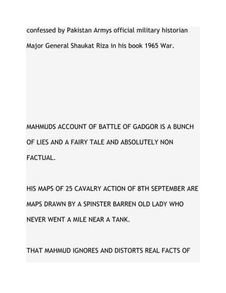 confessed by Pakistan Armys official military historian
Major General Shaukat Riza in his book 1965 War.
MAHMUDS ACCOUNT OF BATTLE OF GADGOR IS A BUNCH
OF LIES AND A FAIRY TALE AND ABSOLUTELY NON
FACTUAL.
HIS MAPS OF 25 CAVALRY ACTION OF 8TH SEPTEMBER ARE
MAPS DRAWN BY A SPINSTER BARREN OLD LADY WHO
NEVER WENT A MILE NEAR A TANK.
THAT MAHMUD IGNORES AND DISTORTS REAL FACTS OF
 