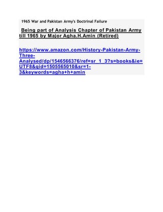 1965 War and Pakistan Army's Doctrinal Failure
Being part of Analysis Chapter of Pakistan Army
till 1965 by Major Agha.H.Amin (Retired)
https://www.amazon.com/History-Pakistan-Army-
Three-
Analysed/dp/1546566376/ref=sr_1_3?s=books&ie=
UTF8&qid=1505565010&sr=1-
3&keywords=agha+h+amin
 