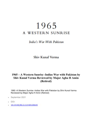 1965 – A Western Sunrise -Indias War with Pakistan by
Shiv Kunal Verma Reviewed by Major Agha H Amin
(Retired)
1965 -A Western Sunrise -Indias War with Pakistan by Shiv Kunal Verma
Reviewed by Major Agha H Amin (Retired)
• September 2021
• DOI:
• 10.13140/RG.2.2.21404.00645
 