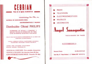 CEBRIANmmmm^ Plaza de la Iglesia ALMUDEVAR — m a
MATERIAL DE SANEAMIENTO ROCA
ELECTRODOMESTICOS Y MUEBLES
Distribuidor Oficial P H I L I P S
DISTRIBUIDOR DE BUTANO A DOMICILIO, Y
SERVICIO TECNICO DE REPARACION DE TODA
CLASE DE APARATOS DE BUTANO Y ELECTRICOS
VENTA DE TODA CLASE DE APARATOS ELECRODOMESTICOS DE LAS MARCAS MAS
ACREDITADAS Y DE MAYOR GARANTIA
COCINAS - HORNILLOS - ESTUFAS - CALENTADORES - L A V A D O R A S
TRANSISTORES - TELEVISORES - NEVERAS ELECTRICAS
CAFETERAS • EXPRES - SEB MAGEFESA • OLLAS DE PRESION
MOLINILLOS - BATIDORAS - TRITURADORAS, ETC.
V E N T A S A L C O N T A D O : C o n grandes descuentos
V E N T A S A P L A Z O S : Sin intereses hasta 90 días
C O N I N T E R E S E S B A N C A R I O S : Pasando 90 días
^ RADIO
^ TELEVISION
^ ELECTRODOMESTICOS
^ MUEBLES
^ DECORACION
Angel janacjusfín
F A C I L I D A D E S D E P A G O
(D o || O C)
General Ponte A L M U D E V A R
Coso Alto, 57 Plaza Circular, 1 - 2 Teléfono 2327 H U E S C A
 