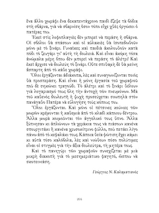 206
Τὰ ἔχασα μὲ τὴν ἀπροσδόκητη φωνή. Κοίταξα δεξιά,
ἀριστερά, νὰ δῶ ποιὸς μοῦ μιλοῦσε. Δὲν εἶδα κανέναν! Ἀλλὰ
ἡ φωνὴ ἐξακολούθησε νὰ ἔρχεται καθαρὴ καὶ γλυκιά:
- ῞Ολοι σας μὲ γνωρίζετε· εἶμαι τὸ εὐλογημένο σιτάρι,ὁ
σῖτος, ὅπως μὲ λένε τὰ βιβλία σας. Πολλοὶ ἰσχυρίζονται ὅτι
ἡ γενιά μου κρατᾶ ἀπὸ τὴν Αἴγυπτο ἢ τὴ Μεσοποταμία·
ἐγὼ ὅμως θέλω νὰ πιστεύω ὅτι εἶμαι καθαρὸ γέννημα
τῆς Ἀττικῆς. Μὲ δώρισε ἡ θεὰ Δήμητρα στὸ βασιλέα τῆς
᾽Ελευσίνας Τριπτόλεμο. Ἀπὸ τότε εἶμαι παιδὶ τῆς ἑλληνικῆς
γῆς.
Ἀλλὰ τώρα τελευταῖα ἔφεραν στὴν πατρίδα μας καὶ
ἐκλεκτοὺς σπόρους ἀπὸ τὸ ἐξωτερικό, ποὺ δίνουν ἀφθονώτερο
καρπό. Σύντομα ὅμως καὶ αὐτοὶ μὲ τὴν προστασία μου - καὶ
ποιός δέν ἀγαπᾶ τ’ ἀδέρφια του; - καὶ μὲ τὸ γαλάζιο οὐρανό
μας ἔγιναν ῞Ελληνες πολίτες!
Πολὺ παραξενεύτηκα ἀκούοντας τὰ λόγια αὐτά. Πῶς
εἶναι δυνατό, σκέφτηκα, νὰ μιλοῦν τὰ φυτά. Ἄλλο καὶ τοῦτο!
εἶπα μέσα μου.
Καὶ τὸ σιτάρι, σὰν νὰ κατάλαβε τὸ λογισμό μου,
ἀπάντησε:
- Παραξενεύεσαι βέβαια, παιδί μου, πῶς ἐγώ, ἑνα φυτό,
μπορῶ νὰ μιλῶ. Μάθε λοιπὸν ὅτι καὶ τὰ φυτὰ καὶ τὰ
πουλάκια καὶ τὰ ζῶα ὅλα, ὅλα μιλοῦν· ἀλλὰ μιλοῦν μόνο
στοὺς φίλους τους, σὲ ὅσους δηλαδὴ τὰ ἀγαποῦν. Τότε λένε
τὰ μυστικά τους, γιατὶ ξέρουν ὅτι θὰ τὰ συμπονέσουν. Καὶ σὺ
εἶσαι φίλος μου, γιατὶ μὲ βοτάνιζες πρωτύτερα μὲ στοργή.
Τὰ λόγια αὐτὰ πολὺ μὲ κολάκεψαν· δὲν εἶναι μικρὸ
πράγμα νὰ εἶναι κανεὶς φίλος τοῦ σιταριοῦ, ποὺ μᾶς τρέφει.
 