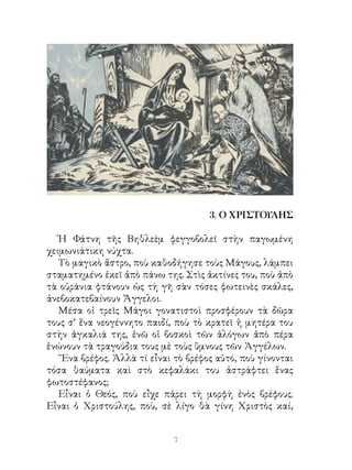 4. ΤΑ ΧΡΙΣΤΟΥΓΕΝΝΑ ΤΩΝ ΟΡΦΑΝΩΝ
Ο ξανθός επισκέπτης ῾Ἡ χρονιὰ τοῦ 1943, ὅπως
ὅλες οἱ χρονιὲς τῆς μαύρης Κατοχῆς, ἦταν φριχτή· πείνα,
ἀρρώστια καὶ δυστυχία μάστιζαν τὸν τόπο. Ὅ,τι καλὸ εἶχε ὁ
τόπος, τὸ ἔπαιρναν οἱ Γερμανοί· καὶ ὅ,τι ἄφηναν ἐκεῖνοι, τὸ
ἅρπαζαν οἱ ᾽Ιταλοὶ καὶ οἱ Βούλγαροι.
Μέσα στη γενικὴ αὐτὴ δυστυχία, ὁ Θοδωράκης καὶ ἡ
Φανὴ ἦταν ὀρφανὰ ἀπὸ πατέρα· τὸν σκότωσαν οἱ Γερμανοὶ
στὴν ἀρχὴ τοῦ 1943, γιατὶ τὸν ἔπιασαν - ἔλεγαν - σὲ μιὰ
σιδηροδρομικὴ γέφυρα μὲ χειροβομβίδες. ῎Ετσι ἔμειναν τὰ
δυὸ παιδιὰ μόνα στὸν κόσμο μὲ τὴ μητέρα τους, μόνα καὶ
ἀπροστάτευτα.
Ἡ ἀλήθεια εἶναι ὅτι ἡ κυρα - Ἄννα δὲν λύγισε. ῎Εκρυ-
ψε στὰ κατάβαθα τῆς καρδιᾶς τὸν πόνο της καὶ ἄρχισε νὰ
ξενοδουλεύη, γιὰ νὰ ζήση τὰ παιδάκια της. Καὶ πάλι δὲν
πρόφταινε μὲ τὴ μεγάλη ἀκρίβεια, ποὺ ἔδερνε τότε τὴν
῾Ελλάδα.
Καὶ σὰν νὰ μὴν ἔφταναν ὅλα αὐτά, ἔπεσε καὶ στὸ κρεβάτι
μὲ τὰ μεγάλα κρύα τοῦ Δεκεμβρίου. Πέρασε βέβαια τὸ κακό,
ἀλλ’ἦρθανταΧριστούγεννακαιἀκόμηἀδύνατηδὲνμπόρεσε
νὰ ἐργαστῆ. Γι’ αὐτὸ ἡ παραμονὴ τῆς μεγάλης ἑορτῆς τῶν
Χριστουγέννων βρῆκε τὸ φτωχικὸ σπιτάκι - ἕνα δωμάτιο
ὅλο ὅλο ἔρημο ἀπὸ πατέρα, ἀπροστάτευτο ἀπὸ μητέρα, ἄδειο
ἀπ’ ὅ,τι φέρνει τὴ χαρά. Τὰ δύο παιδιὰ - δέκα χρόνων τὸ
ἀγόρι, ὀχτὼ ἡ κορούλα - ἔκαναν τὴν προσευχούλα τους καὶ
κοιμήθηκαν νηστικά, γιατὶ τὸ λίγο ψωμάκι τοῦ δελτίου τὸ
 